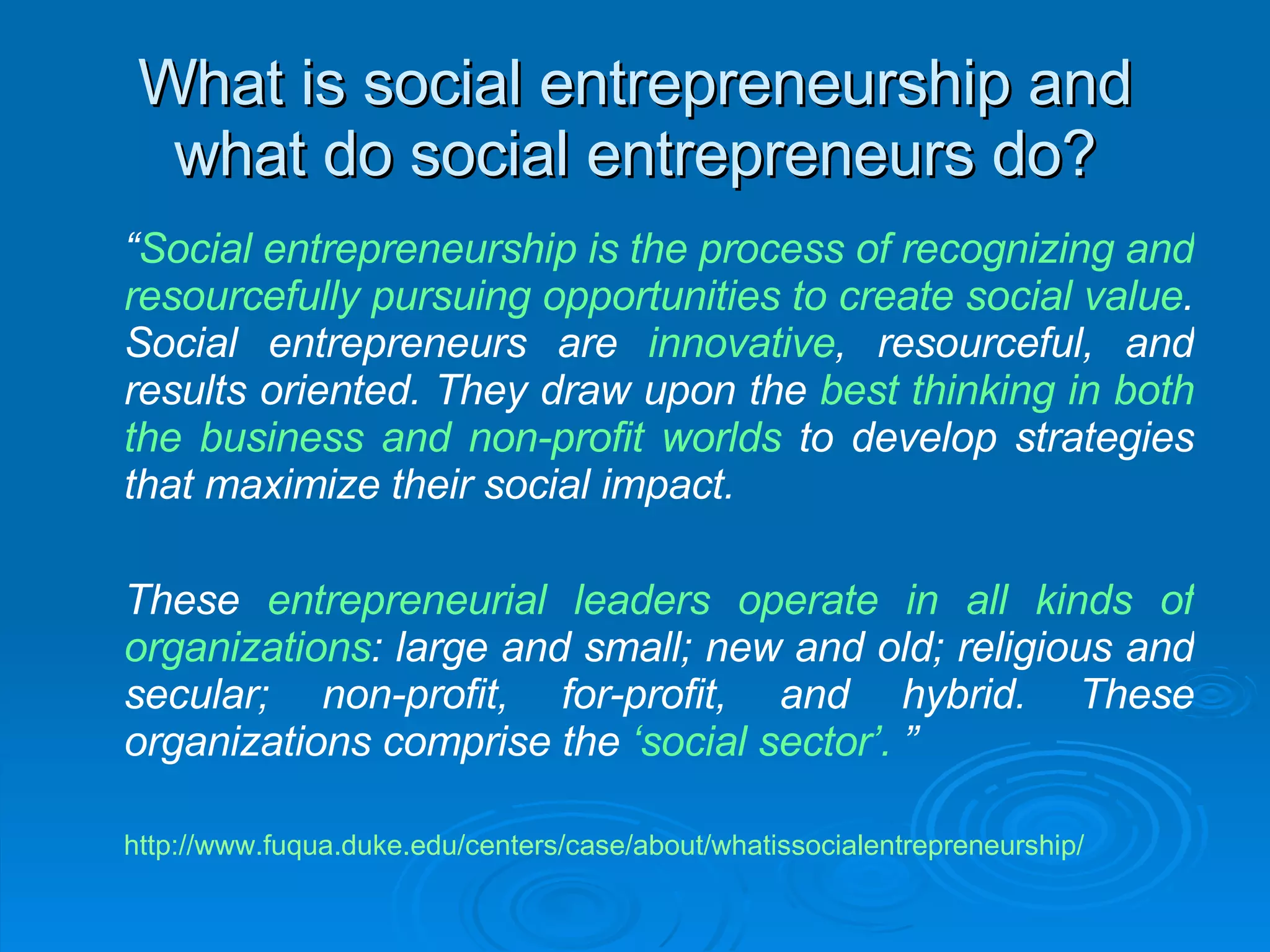 What is social entrepreneurship and what do social entrepreneurs do? “ Social entrepreneurship is the process of recognizing and resourcefully pursuing opportunities to create social value . Social entrepreneurs are  innovative , resourceful, and results oriented. They draw upon the  best thinking in both the business and non-profit worlds  to develop strategies that maximize their social impact.  These  entrepreneurial leaders operate in all kinds of organizations :   large and small; new and old; religious and secular; non-profit, for-profit, and hybrid. These organizations comprise the  ‘social sector’.  ” http://www.fuqua.duke.edu/centers/case/about/whatissocialentrepreneurship/ 
