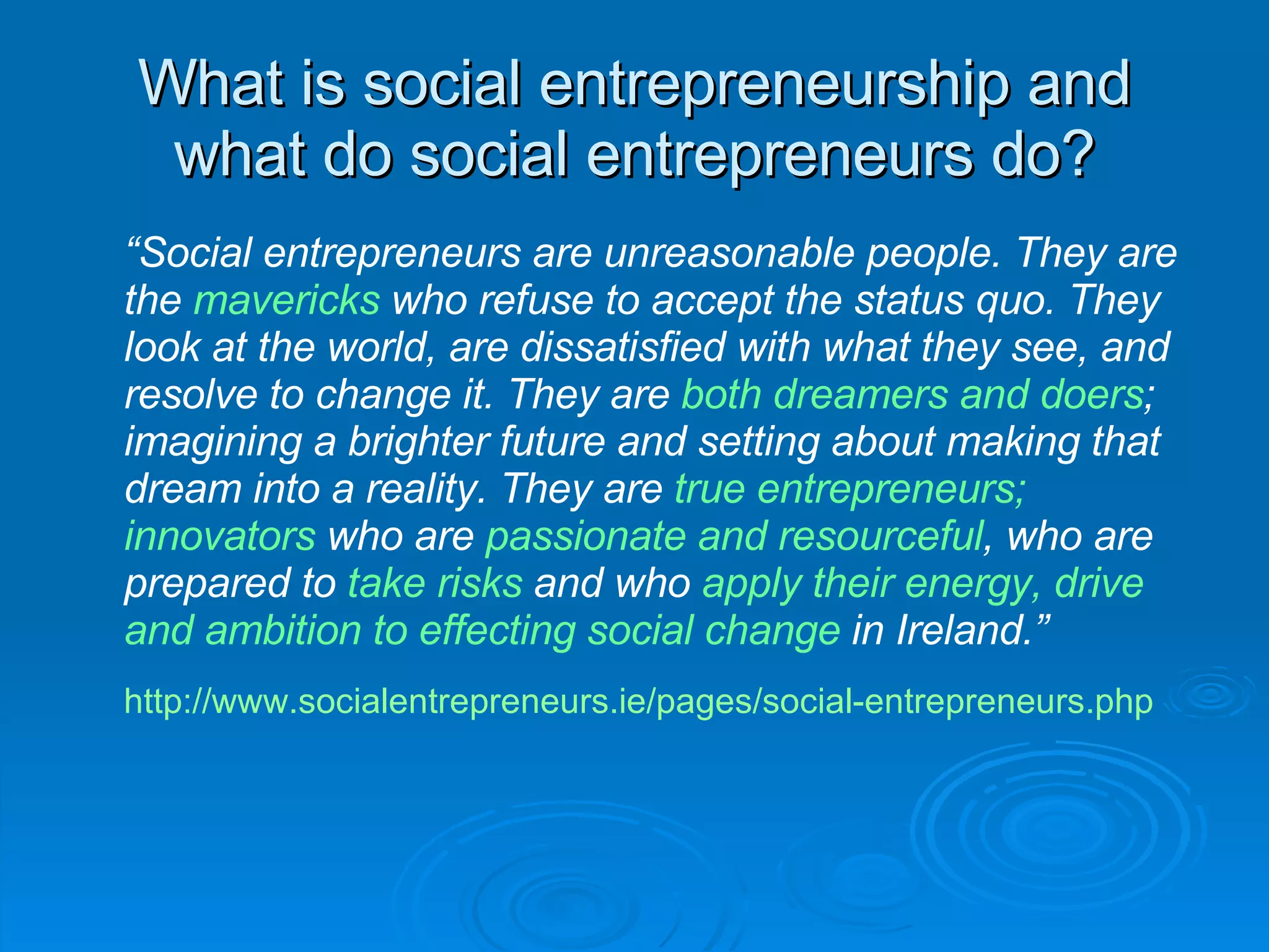 What is social entrepreneurship and what do social entrepreneurs do? “ Social entrepreneurs are unreasonable people. They are the  mavericks  who refuse to accept the status quo. They look at the world, are dissatisfied with what they see, and resolve to change it. They are  both dreamers and doers ; imagining a brighter future and setting about making that dream into a reality. They are  true entrepreneurs; innovators  who are  passionate and resourceful , who are prepared to  take risks  and who  apply their energy, drive and ambition to effecting social change  in Ireland.” http://www.socialentrepreneurs.ie/pages/social-entrepreneurs.php   