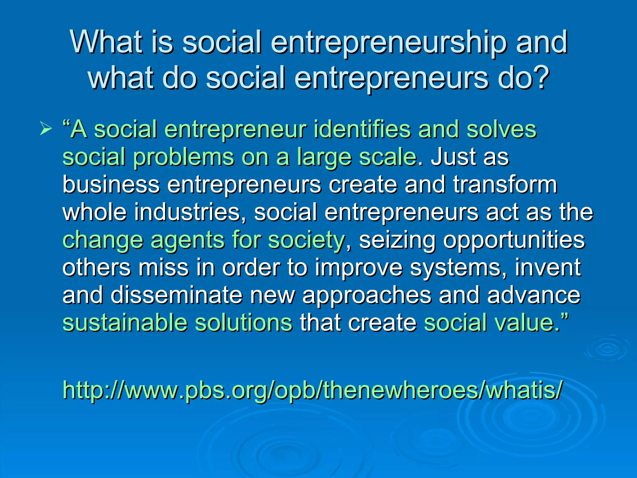 What is social entrepreneurship and what do social entrepreneurs do? “ A social entrepreneur identifies and solves social problems on a large scale . Just as business entrepreneurs create and transform whole industries, social entrepreneurs act as the  change agents for society , seizing opportunities others miss in order to improve systems, invent and disseminate new approaches and advance  sustainable solutions  that create  social value.” http://www.pbs.org/opb/thenewheroes/whatis/   