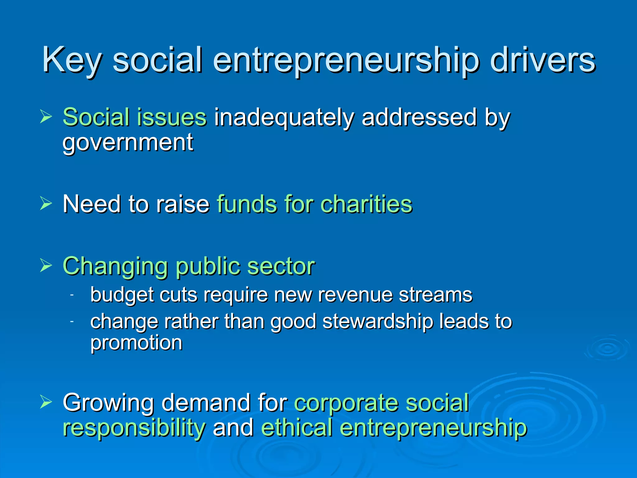 Key social entrepreneurship drivers Social issues  inadequately addressed by government Need to raise  funds for charities Changing public sector budget cuts require new revenue streams change rather than good stewardship leads to promotion Growing demand for  corporate social responsibility  and  ethical entrepreneurship 