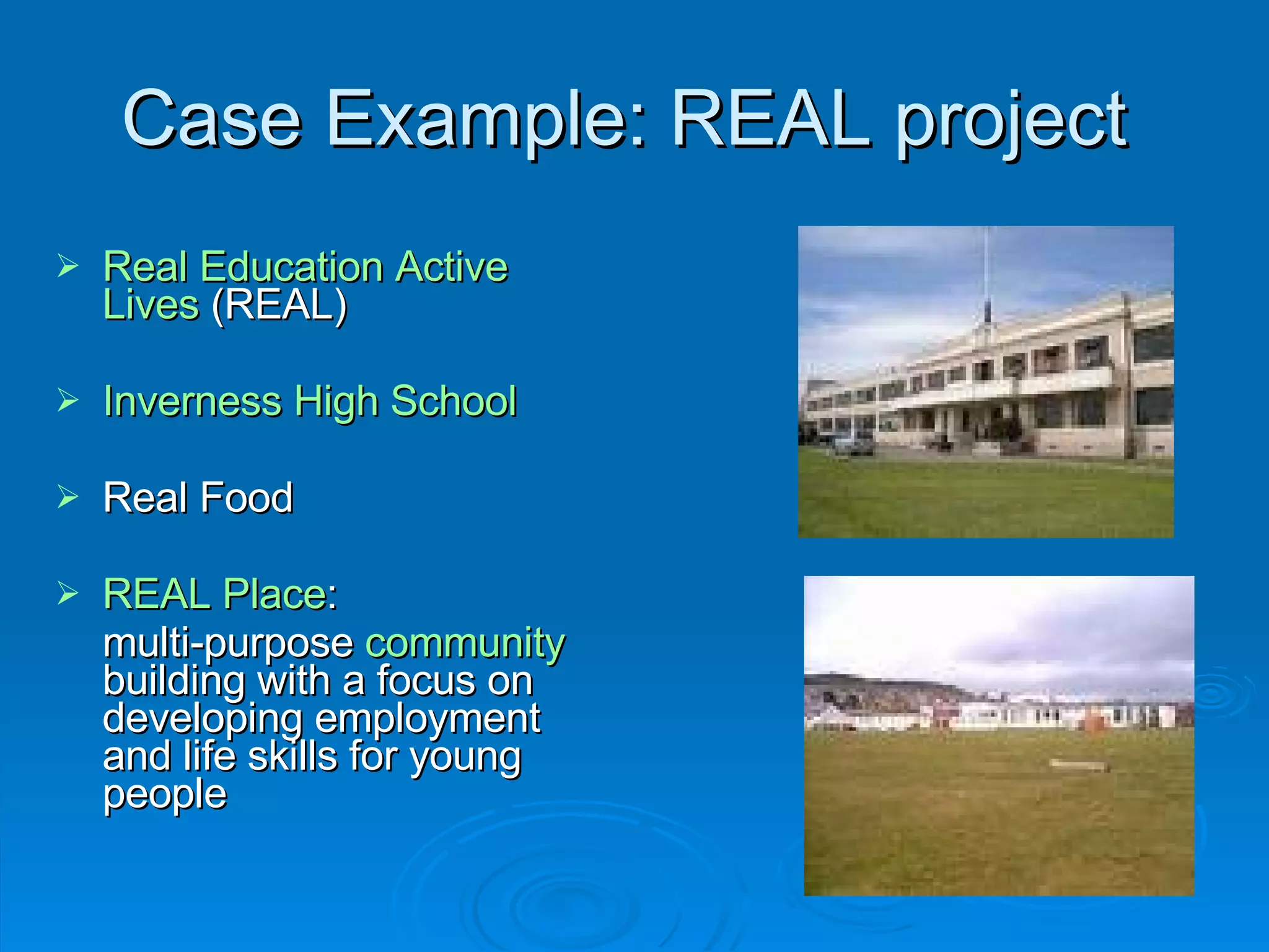 Case Example: REAL project  Real Education Active Lives  (REAL) Inverness High School Real Food REAL Place :  multi-purpose  community  building with a focus on developing employment and life skills for young people 