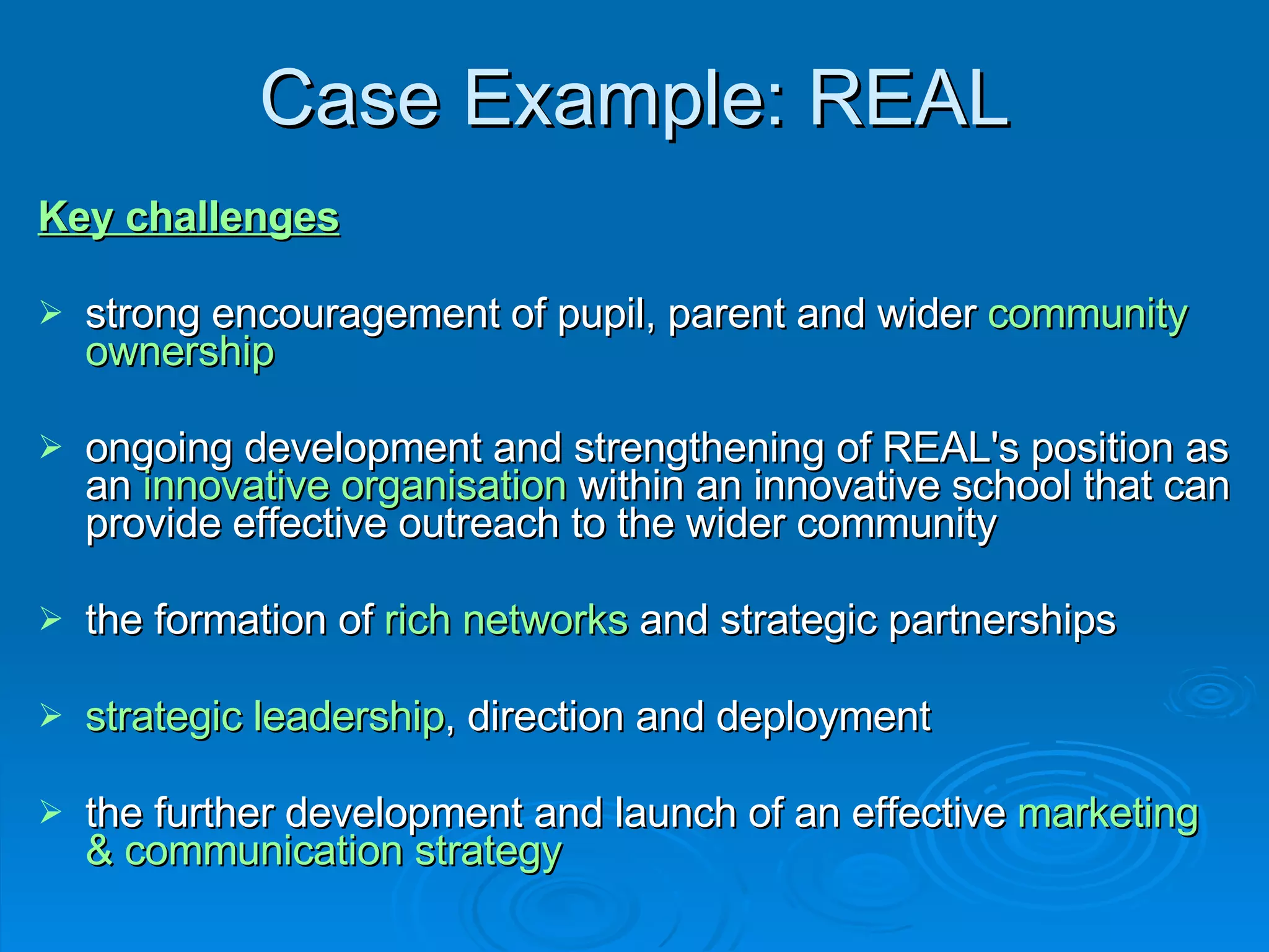 Case Example: REAL Key challenges strong encouragement of pupil, parent and wider  community ownership   ongoing development and strengthening of REAL's position as an  innovative organisation  within an innovative school that can provide effective outreach to the wider community the formation of  rich networks  and strategic partnerships strategic leadership , direction and deployment the further development and launch of an effective  marketing & communication strategy   