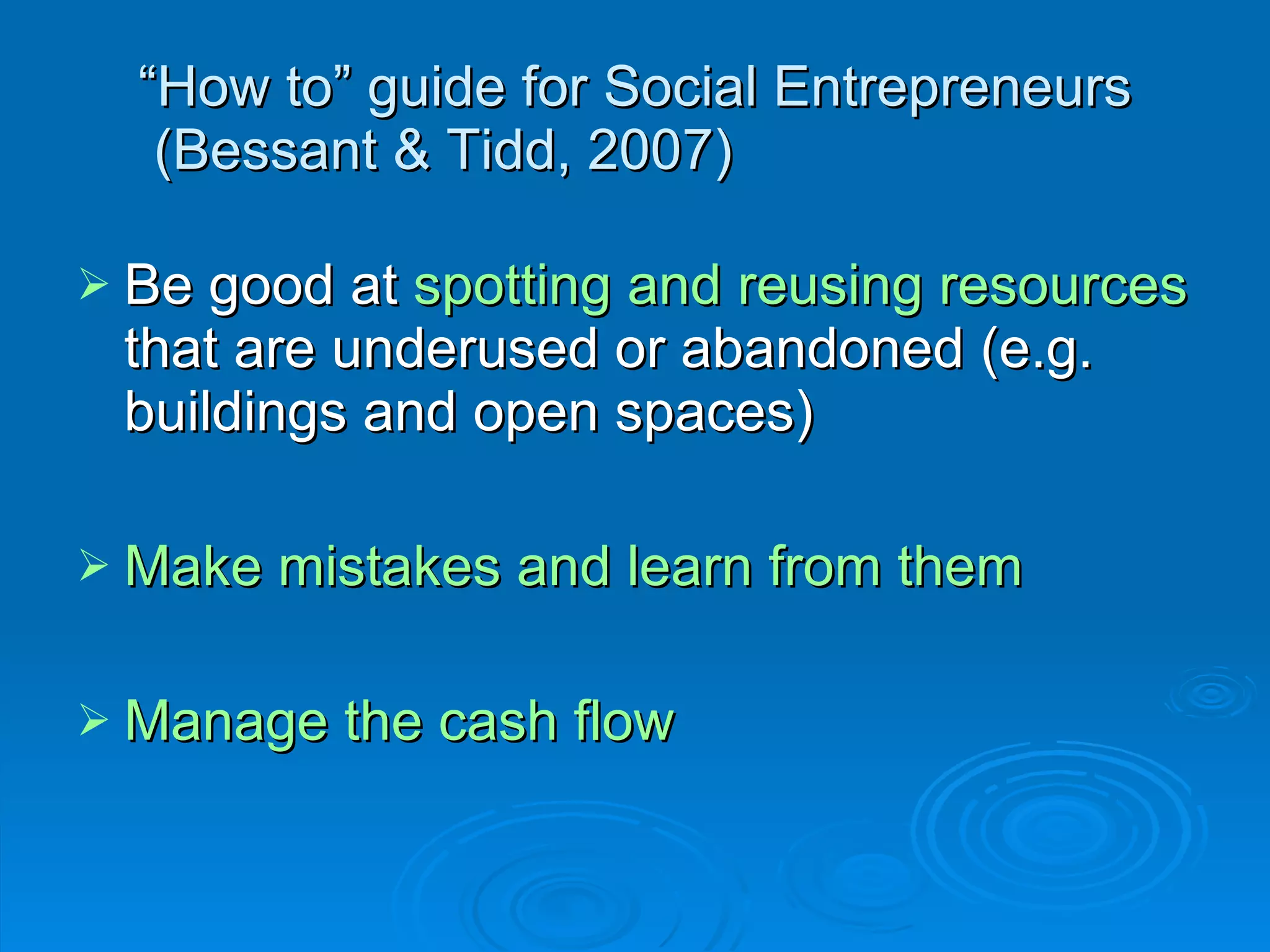 “ How to” guide for Social Entrepreneurs  (Bessant & Tidd, 2007) Be good at  spotting and reusing resources  that are underused or abandoned (e.g. buildings and open spaces) Make mistakes and learn from them Manage the cash flow 