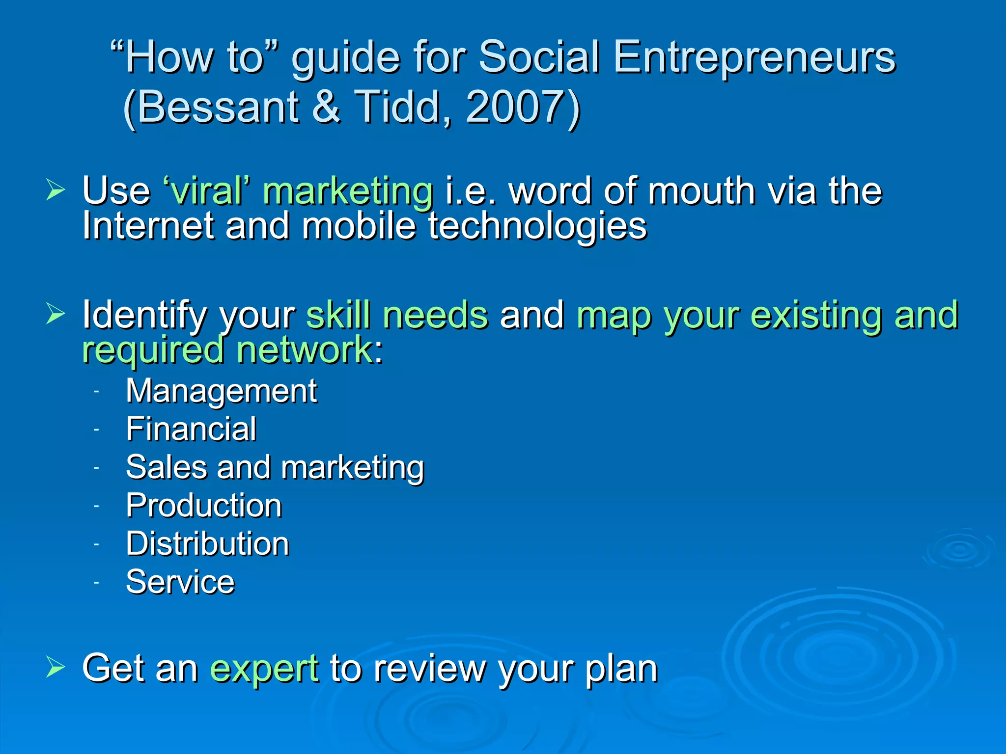“ How to” guide for Social Entrepreneurs  (Bessant & Tidd, 2007) Use  ‘viral’ marketing  i.e. word of mouth via the Internet and mobile technologies Identify your  skill needs  and  map your existing and required network : Management Financial Sales and marketing Production Distribution Service  Get an  expert  to review your plan 