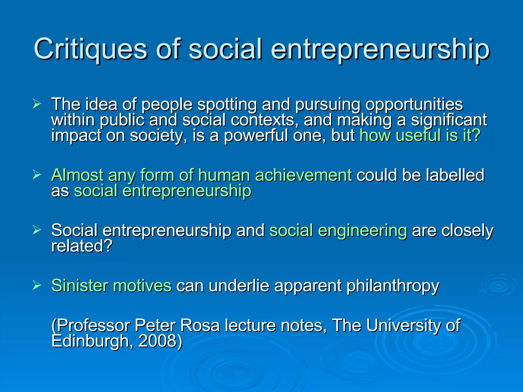 Critiques of social entrepreneurship The idea of people spotting and pursuing opportunities within public and social contexts, and making a significant impact on society, is a powerful one, but  how useful is it? Almost   any form of human achievement  could be labelled as  social entrepreneurship Social entrepreneurship and  social engineering  are closely related? Sinister motives  can underlie apparent philanthropy (Professor Peter Rosa lecture notes, The University of Edinburgh, 2008) 