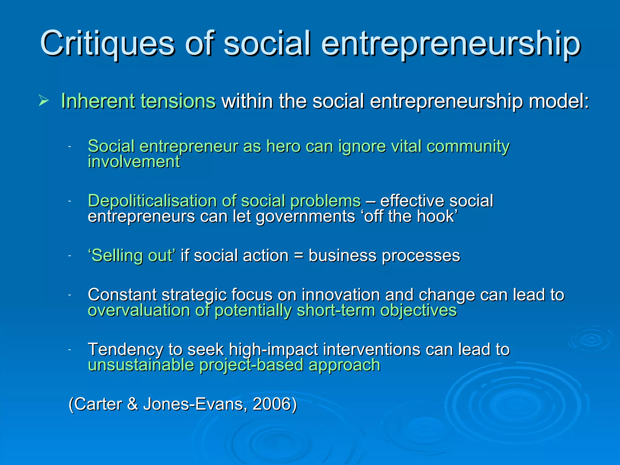 Critiques of social entrepreneurship Inherent tensions  within the social entrepreneurship model: Social entrepreneur as hero can ignore vital community involvement Depoliticalisation of social problems  – effective social entrepreneurs can let governments ‘off the hook’ ‘ Selling out’  if social action = business processes Constant strategic focus on innovation and change can lead to  overvaluation of potentially short-term objectives Tendency to seek high-impact interventions can lead to  unsustainable project-based approach   (Carter & Jones-Evans, 2006) 