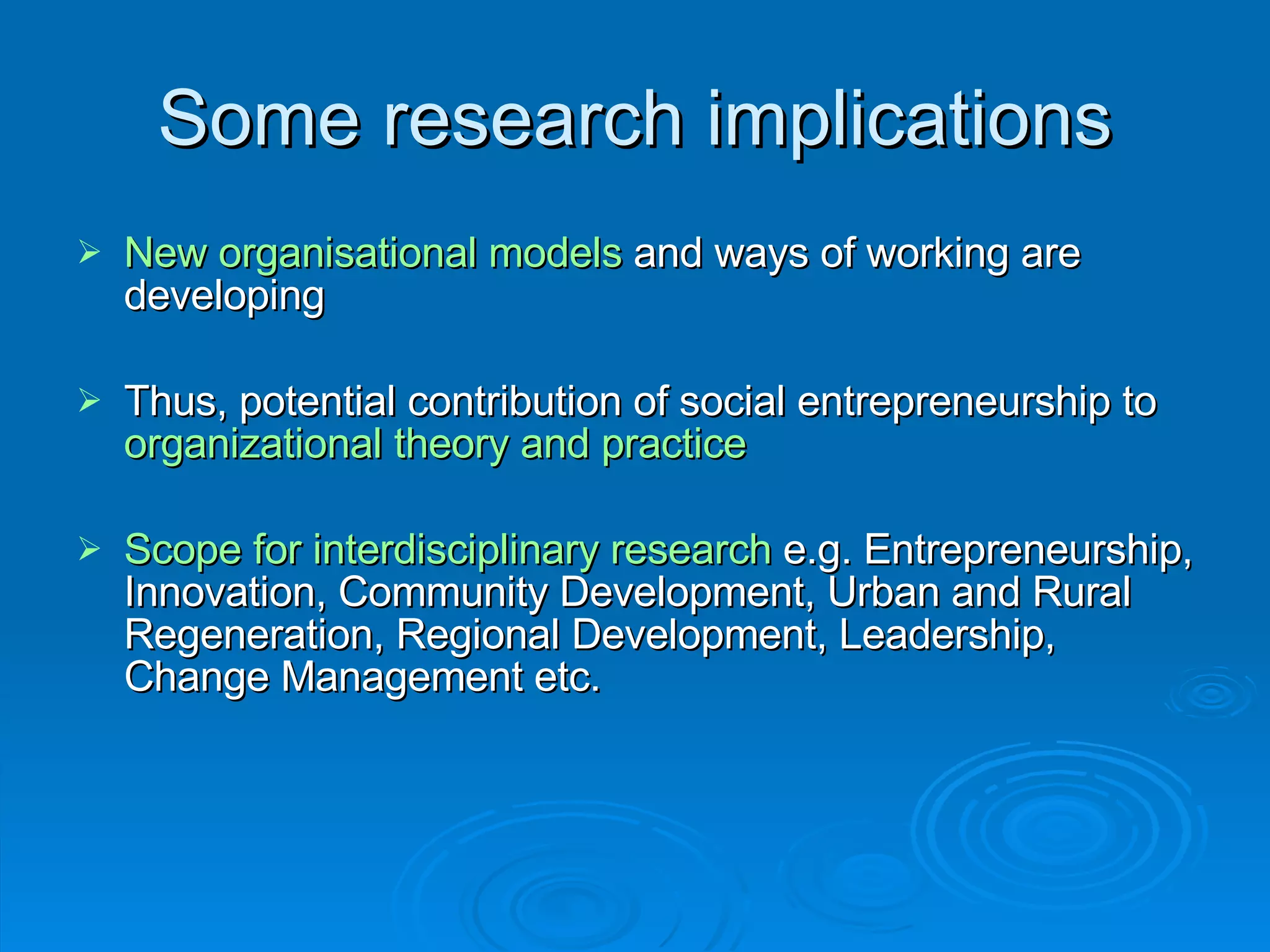 Some research implications New organisational models  and ways of working are developing  Thus, potential contribution of social entrepreneurship to  organizational theory and practice Scope for interdisciplinary research  e.g. Entrepreneurship, Innovation, Community Development, Urban and Rural Regeneration, Regional Development, Leadership, Change Management etc. 