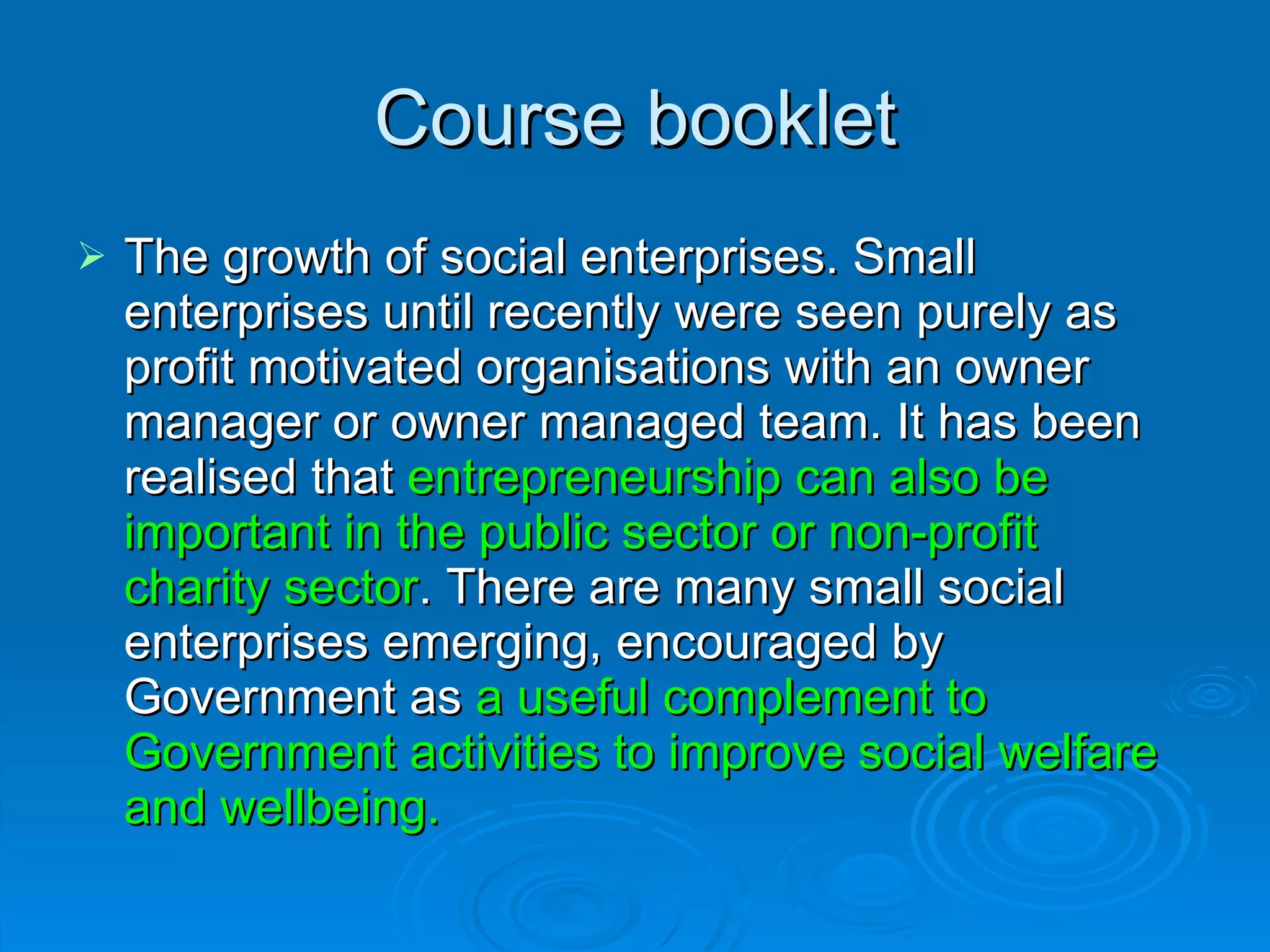 Course booklet The growth of social enterprises. Small enterprises until recently were seen purely as profit motivated organisations with an owner manager or owner managed team. It has been realised that  entrepreneurship can also be important in the public sector or non-profit charity sector . There are many small social enterprises emerging, encouraged by Government as  a useful complement to Government activities to improve social welfare and wellbeing. 