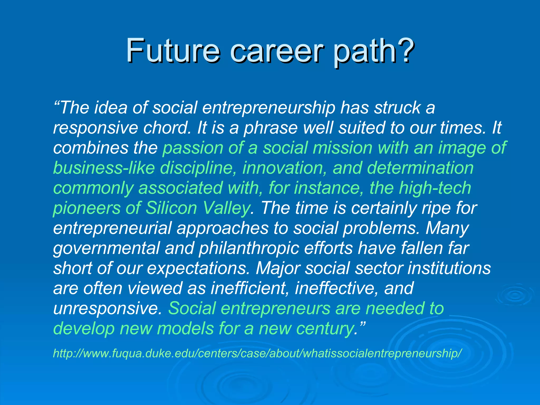 Future career path? “ The idea of social entrepreneurship has struck a responsive chord. It is a phrase well suited to our times. It combines the  passion of a social mission with an image of business-like discipline, innovation, and determination commonly associated with, for instance, the high-tech pioneers of Silicon Valley . The time is certainly ripe for entrepreneurial approaches to social problems. Many governmental and philanthropic efforts have fallen far short of our expectations. Major social sector institutions are often viewed as inefficient, ineffective, and unresponsive.  Social entrepreneurs are needed to develop new models for a new century .” http://www.fuqua.duke.edu/centers/case/about/whatissocialentrepreneurship/   