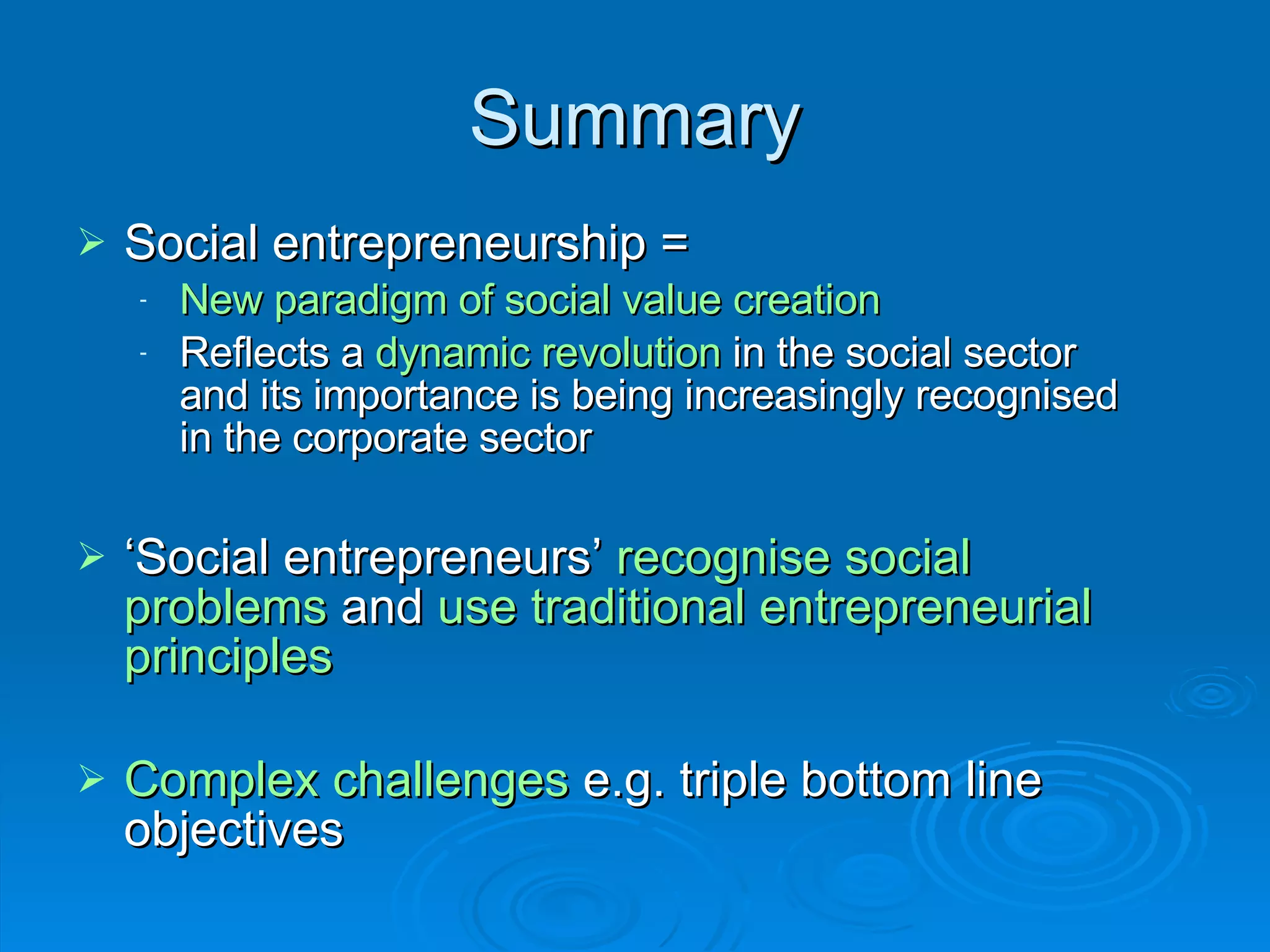 Summary Social entrepreneurship = New paradigm of social value creation Reflects a  dynamic revolution  in the social sector and its importance is being increasingly recognised in the corporate sector ‘ Social entrepreneurs’  recognise social problems   and   use traditional entrepreneurial principles Complex challenges  e.g. triple bottom line objectives 