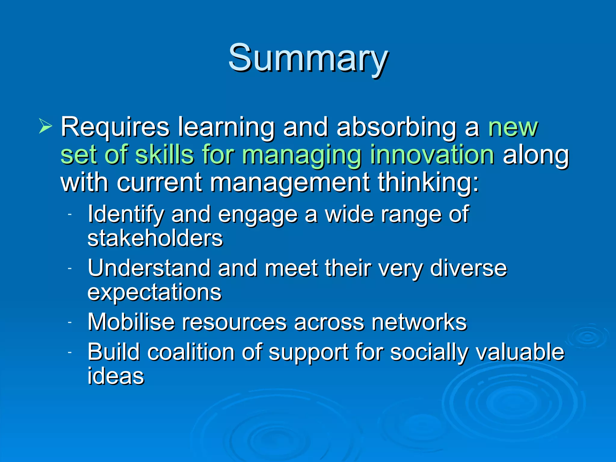 Summary Requires learning and absorbing a  new set of skills for managing innovation  along with current management thinking: Identify and engage a wide range of stakeholders Understand and meet their very diverse expectations Mobilise resources across networks Build coalition of support for socially valuable ideas 