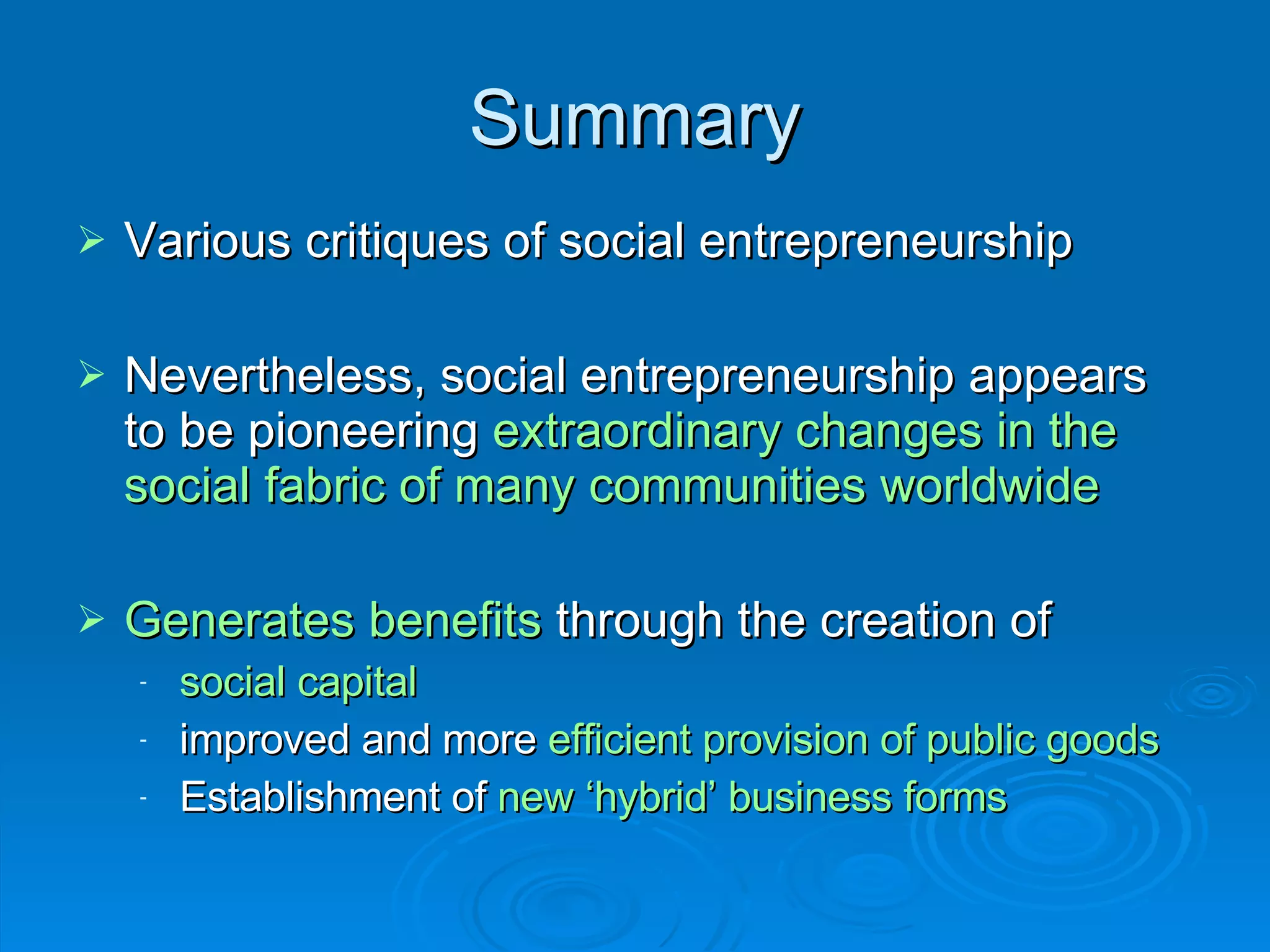 Summary Various critiques of social entrepreneurship  Nevertheless, social entrepreneurship appears to be pioneering  extraordinary changes in the social fabric of many communities worldwide Generates benefits  through the creation of  social capital improved and more  efficient provision of public goods Establishment of  new ‘hybrid’ business forms 