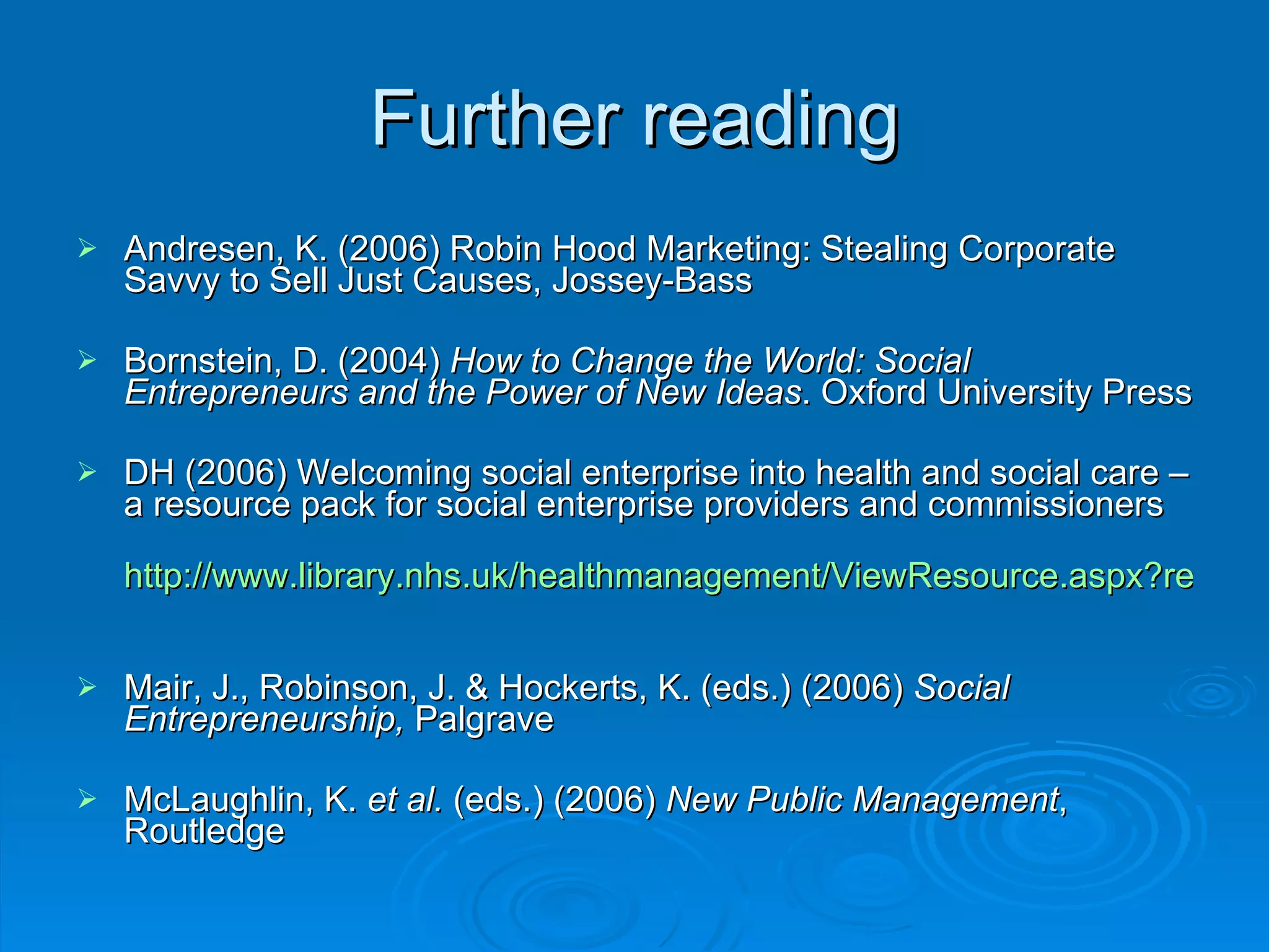 Further reading Andresen, K. (2006) Robin Hood Marketing: Stealing Corporate Savvy to Sell Just Causes, Jossey-Bass Bornstein, D. (2004)  How to Change the World: Social Entrepreneurs and the Power of New Ideas . Oxford University Press DH (2006) Welcoming social enterprise into health and social care – a resource pack for social enterprise providers and commissioners http://www.library.nhs.uk/healthmanagement/ViewResource.aspx?resID=236145&tabID=290&catID=4031   Mair, J., Robinson, J. & Hockerts, K. (eds.) (2006)  Social Entrepreneurship,  Palgrave McLaughlin, K.  et al.  (eds.) (2006)  New Public Management , Routledge 