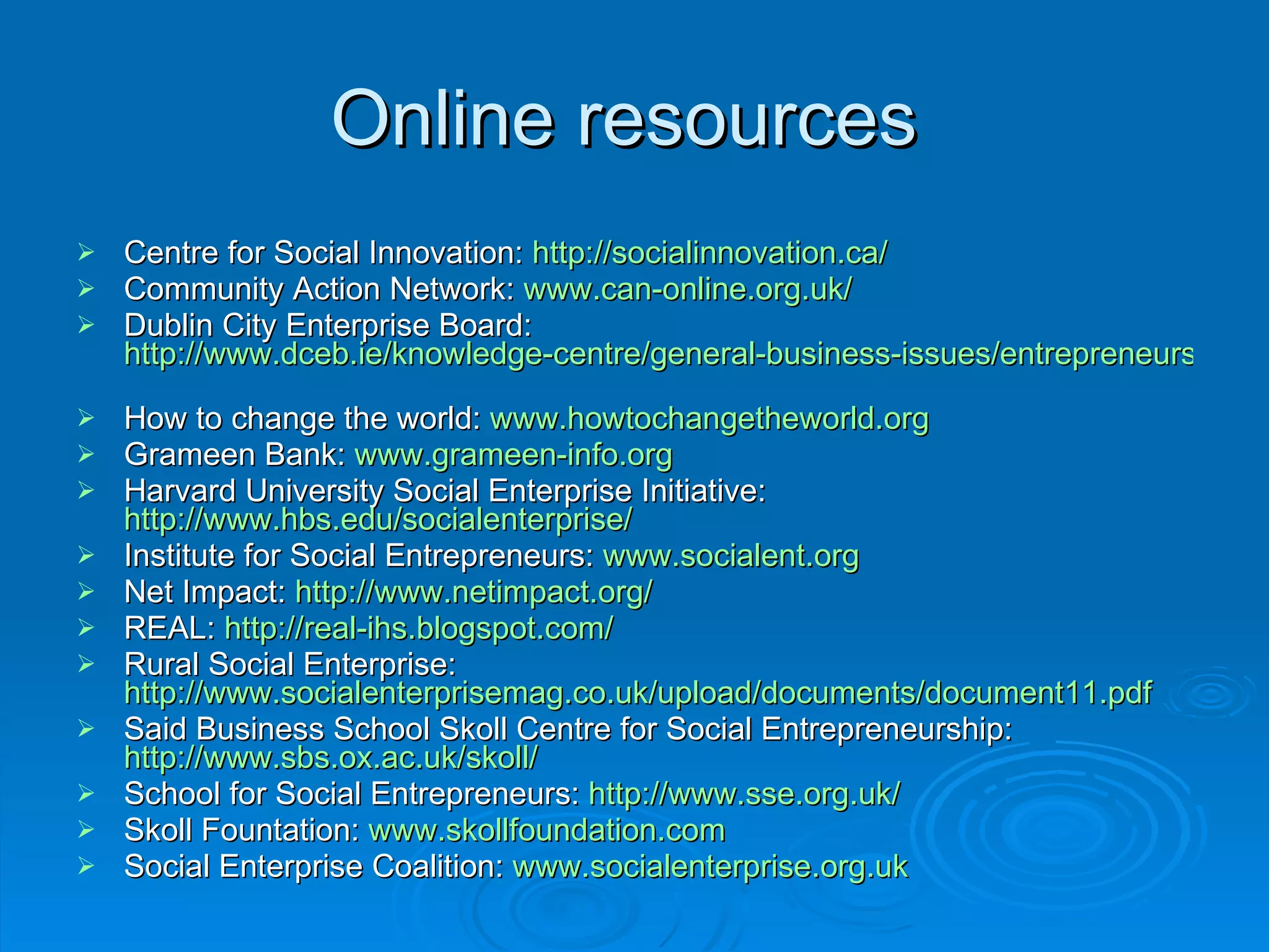 Online resources  Centre for Social Innovation:  http://socialinnovation.ca/   Community Action Network:  www.can-online.org.uk/   Dublin City Enterprise Board:  http://www.dceb.ie/knowledge-centre/general-business-issues/entrepreneurship-&-not-for-profit   How to change the world:  www.howtochangetheworld.org Grameen Bank:  www.grameen-info.org Harvard University Social Enterprise Initiative:  http://www.hbs.edu/socialenterprise/   Institute for Social Entrepreneurs:  www.socialent.org   Net Impact:  http://www.netimpact.org/   REAL:  http://real-ihs.blogspot.com/   Rural Social Enterprise:  http://www.socialenterprisemag.co.uk/upload/documents/document11.pdf   Said Business School Skoll Centre for Social Entrepreneurship:  http://www.sbs.ox.ac.uk/skoll/   School for Social Entrepreneurs:  http://www.sse.org.uk/   Skoll Fountation:  www.skollfoundation.com Social Enterprise Coalition:  www.socialenterprise.org.uk   
