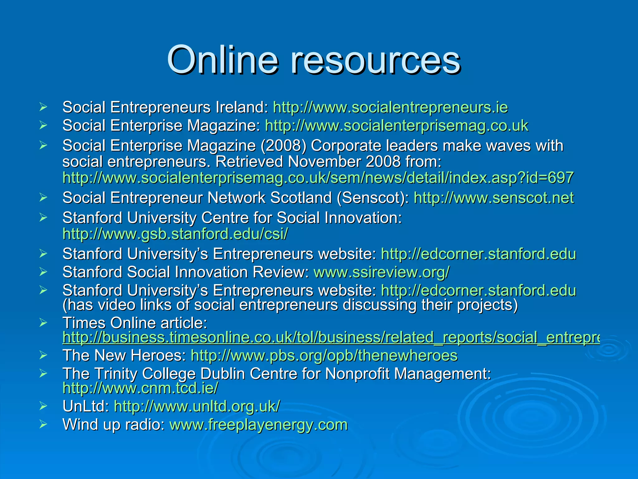 Online resources  Social Entrepreneurs Ireland:  http://www.socialentrepreneurs.ie   Social Enterprise Magazine:  http://www.socialenterprisemag.co.uk Social Enterprise Magazine (2008) Corporate leaders make waves with social entrepreneurs. Retrieved November 2008 from:  http://www.socialenterprisemag.co.uk/sem/news/detail/index.asp?id=697   Social Entrepreneur Network Scotland (Senscot):  http://www.senscot.net Stanford University Centre for Social Innovation:  http://www.gsb.stanford.edu/csi/   Stanford University’s Entrepreneurs website:  http://edcorner.stanford.edu Stanford Social Innovation Review:  www.ssireview.org/   Stanford University’s Entrepreneurs website:  http://edcorner.stanford.edu  (has video links of social entrepreneurs discussing their projects) Times Online article:  http://business.timesonline.co.uk/tol/business/related_reports/social_entrepreneurs/ The New Heroes:  http://www.pbs.org/opb/thenewheroes The Trinity College Dublin Centre for Nonprofit Management:  http://www.cnm.tcd.ie/   UnLtd:  http://www.unltd.org.uk/   Wind up radio:  www.freeplayenergy.com 