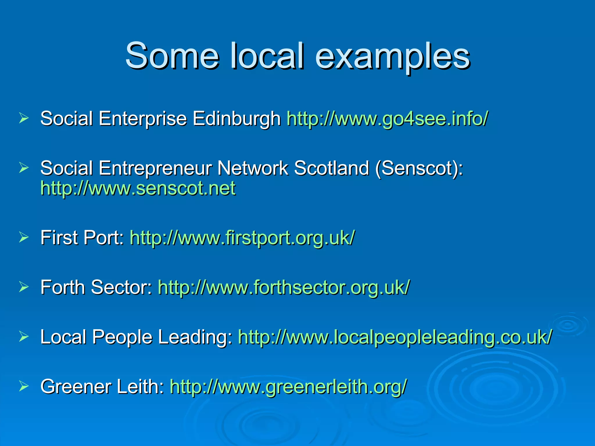 Some local examples Social Enterprise Edinburgh  http://www.go4see.info/   Social Entrepreneur Network Scotland (Senscot):  http://www.senscot.net   First Port:  http://www.firstport.org.uk/   Forth Sector:  http://www.forthsector.org.uk/   Local People Leading:  http://www.localpeopleleading.co.uk/ Greener Leith:  http://www.greenerleith.org/   