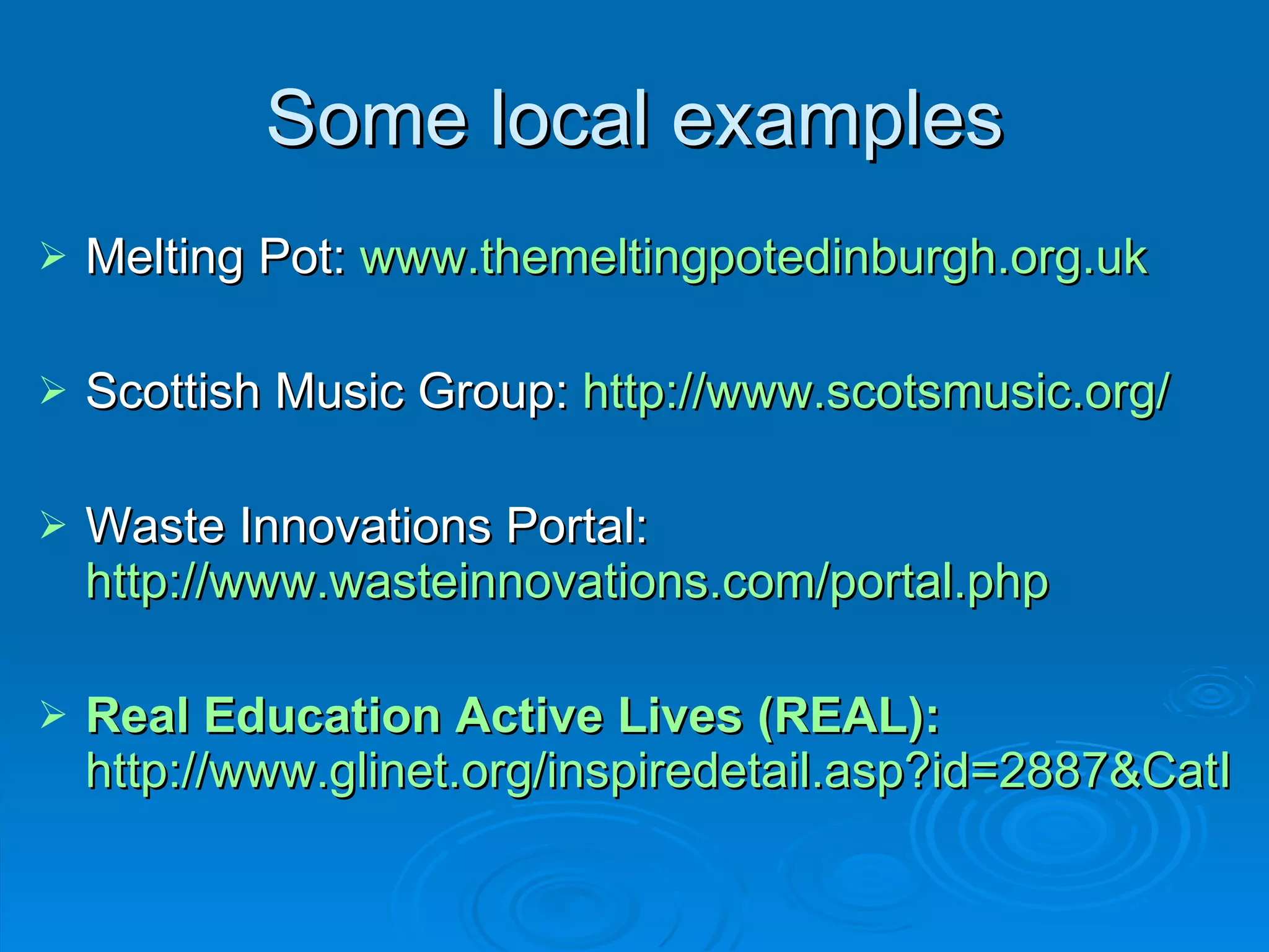 Some local examples Melting Pot:  www.themeltingpotedinburgh.org.uk   Scottish Music Group:  http://www.scotsmusic.org/   Waste Innovations Portal:  http://www.wasteinnovations.com/portal.php   Real Education Active Lives (REAL):   http://www.glinet.org/inspiredetail.asp?id=2887&CatID=321 