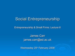 Social Entrepreneurship Entrepreneurship & Small Firms: Lecture 6 James Carr [email_address] Wednesday 25 th  February 2009 