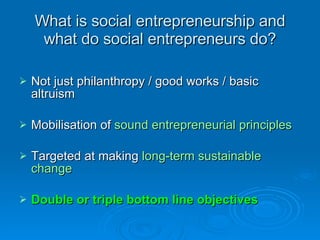 What is social entrepreneurship and what do social entrepreneurs do? <ul><li>Not just philanthropy / good works / basic al...