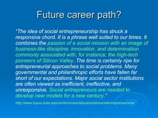 Future career path? <ul><li>“ The idea of social entrepreneurship has struck a responsive chord. It is a phrase well suite...