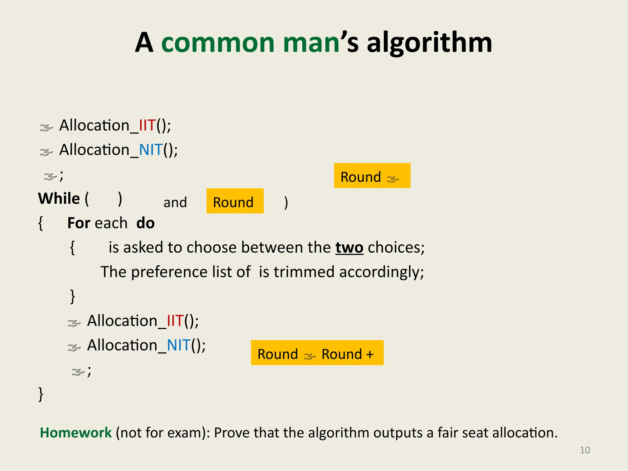 A common man’s algorithm
 Allocation_IIT();
 Allocation_NIT();
;
While ( )
{ For each do
{ is asked to choose between the two choices;
The preference list of is trimmed accordingly;
}
 Allocation_IIT();
 Allocation_NIT();
;
}
10
Round 
Round  Round +
Round
and )
Homework (not for exam): Prove that the algorithm outputs a fair seat allocation.
 