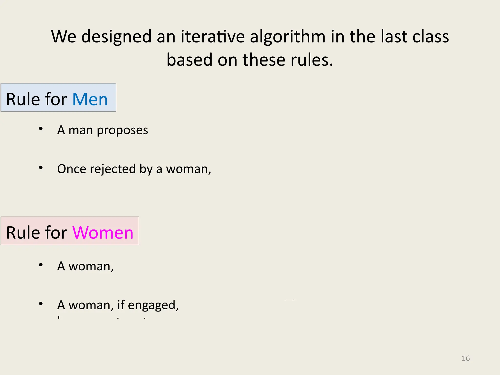 We designed an iterative algorithm in the last class
based on these rules.
• A man proposes in the decreasing order of preference.
• Once rejected by a woman, the man never proposes to her again.
• A woman, if single, accepts a proposal.
• A woman, if engaged, accepts a proposal from a man if she prefers him to
her current partner.
16
Rule for Men
Rule for Women
 