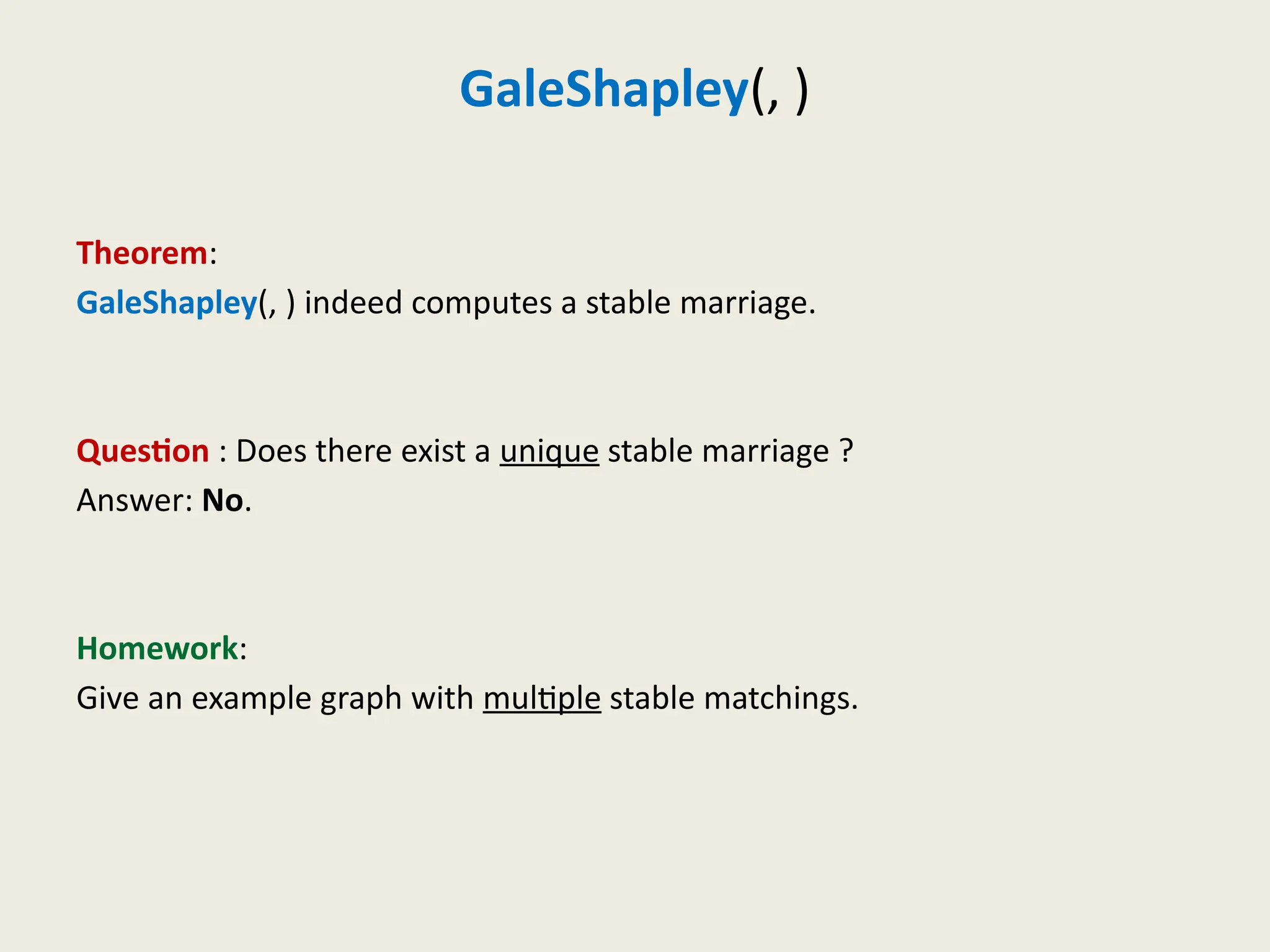 GaleShapley(, )
Theorem:
GaleShapley(, ) indeed computes a stable marriage.
Question : Does there exist a unique stable marriage ?
Answer: No.
Homework:
Give an example graph with multiple stable matchings.
 