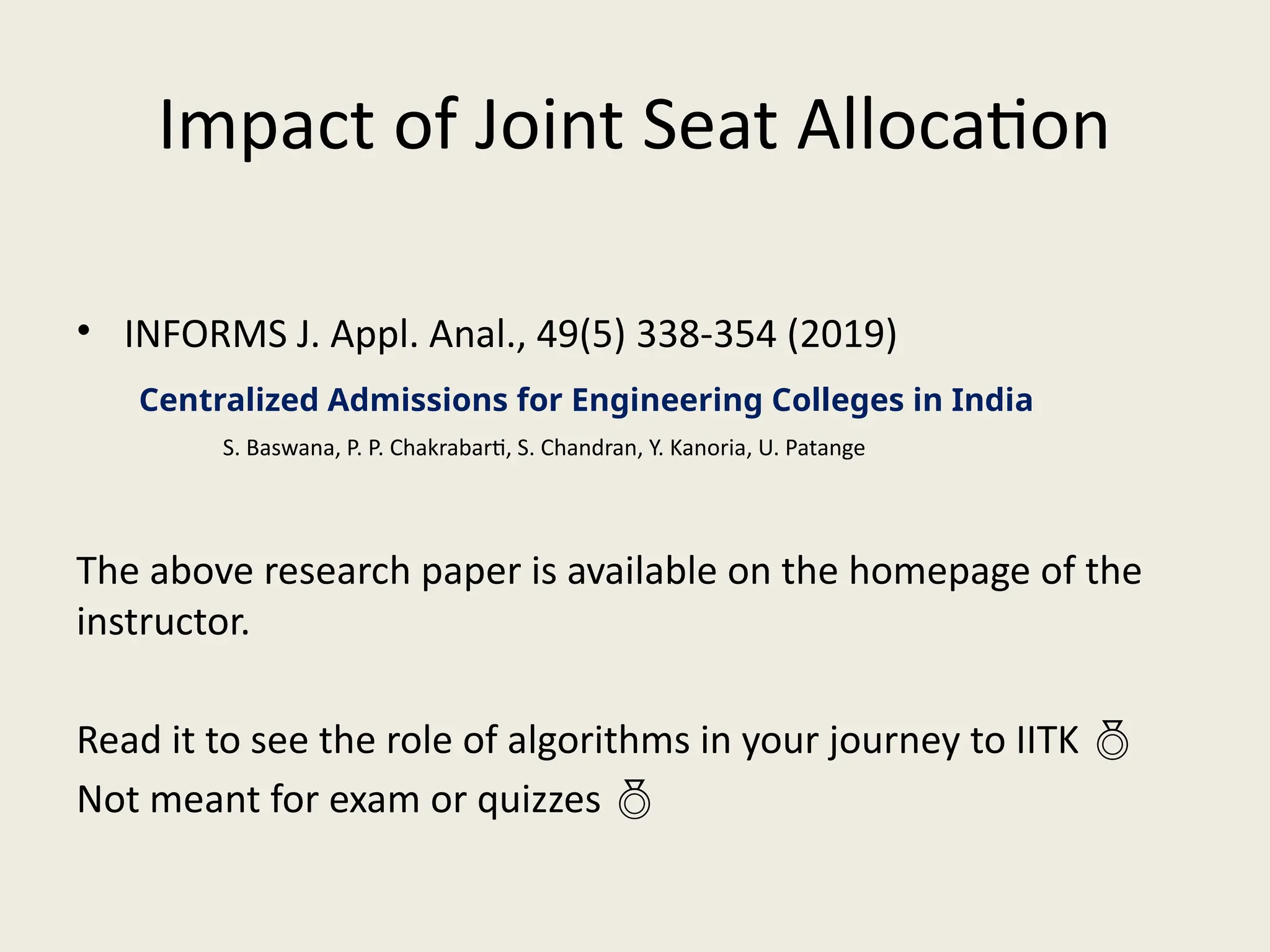 Impact of Joint Seat Allocation
• INFORMS J. Appl. Anal., 49(5) 338-354 (2019)
The above research paper is available on the homepage of the
instructor.
Read it to see the role of algorithms in your journey to IITK 
Not meant for exam or quizzes 
Centralized Admissions for Engineering Colleges in India
S. Baswana, P. P. Chakrabarti, S. Chandran, Y. Kanoria, U. Patange
 