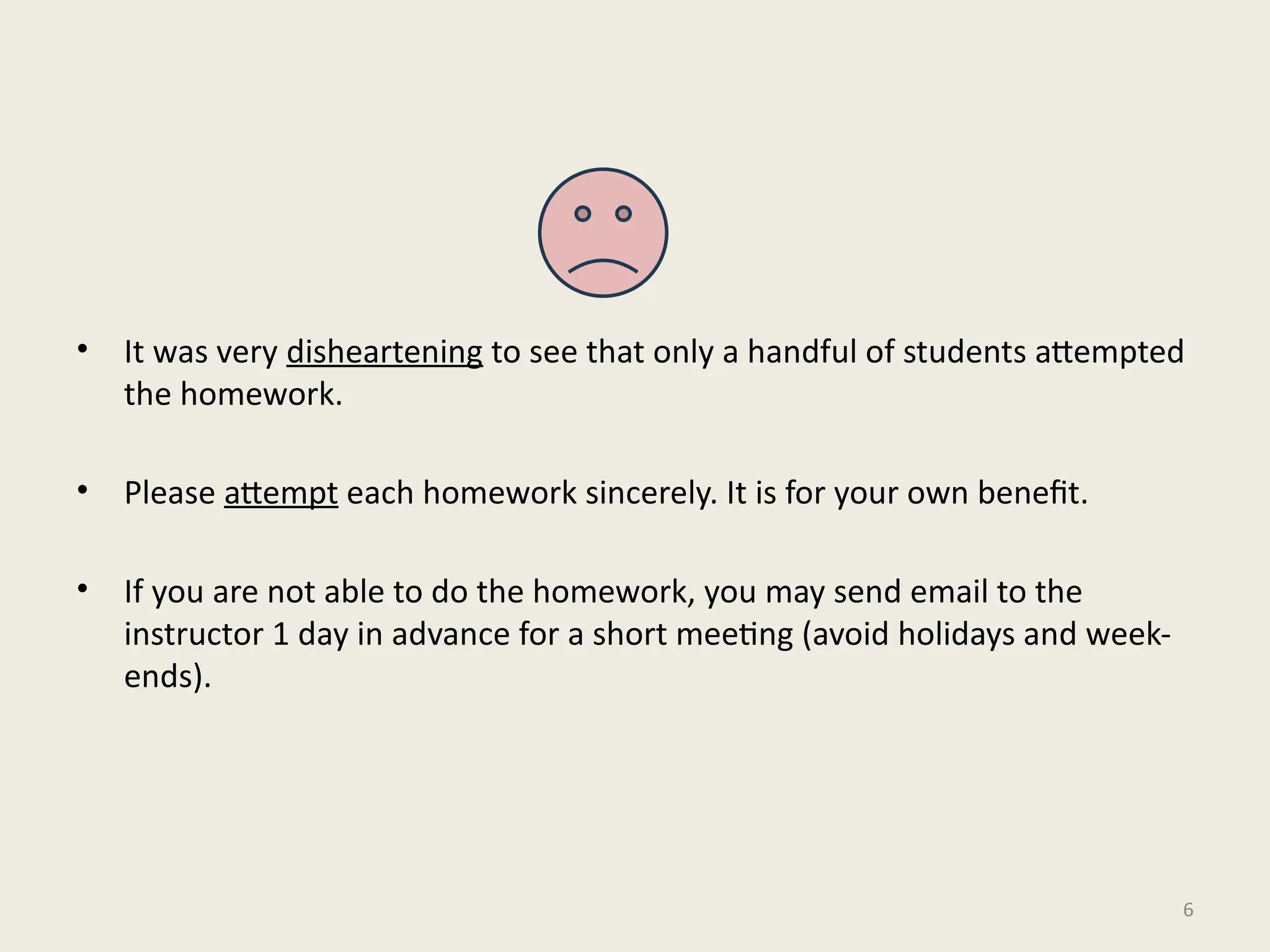• It was very disheartening to see that only a handful of students attempted
the homework.
• Please attempt each homework sincerely. It is for your own benefit.
• If you are not able to do the homework, you may send email to the
instructor 1 day in advance for a short meeting (avoid holidays and week-
ends).
6
 