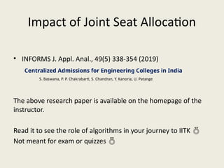 Impact of Joint Seat Allocation
• INFORMS J. Appl. Anal., 49(5) 338-354 (2019)
The above research paper is available on the homepage of the
instructor.
Read it to see the role of algorithms in your journey to IITK 
Not meant for exam or quizzes 
Centralized Admissions for Engineering Colleges in India
S. Baswana, P. P. Chakrabarti, S. Chandran, Y. Kanoria, U. Patange
 