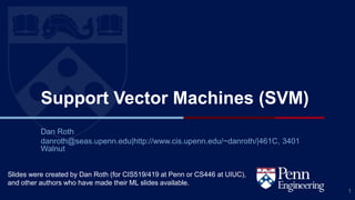 CIS 419/519 Fall’20
Support Vector Machines (SVM)
Dan Roth
danroth@seas.upenn.edu|http://www.cis.upenn.edu/~danroth/|461C, 3401
Walnut
1
Slides were created by Dan Roth (for CIS519/419 at Penn or CS446 at UIUC),
and other authors who have made their ML slides available.
 