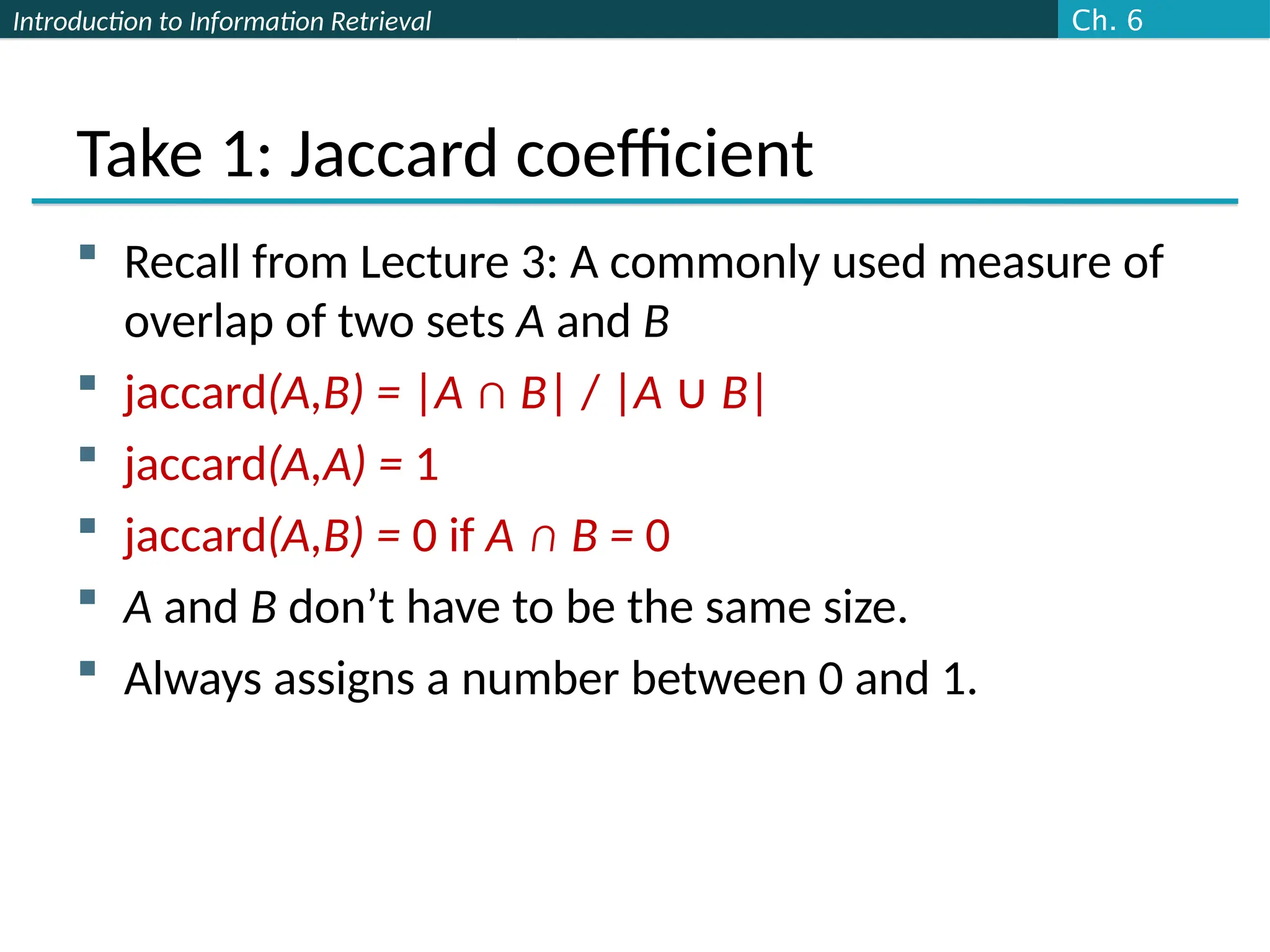 Introduction to Information Retrieval
Take 1: Jaccard coefficient
 Recall from Lecture 3: A commonly used measure of
overlap of two sets A and B
 jaccard(A,B) = |A ∩ B| / |A ∪ B|
 jaccard(A,A) = 1
 jaccard(A,B) = 0 if A ∩ B = 0
 A and B don’t have to be the same size.
 Always assigns a number between 0 and 1.
Ch. 6
 