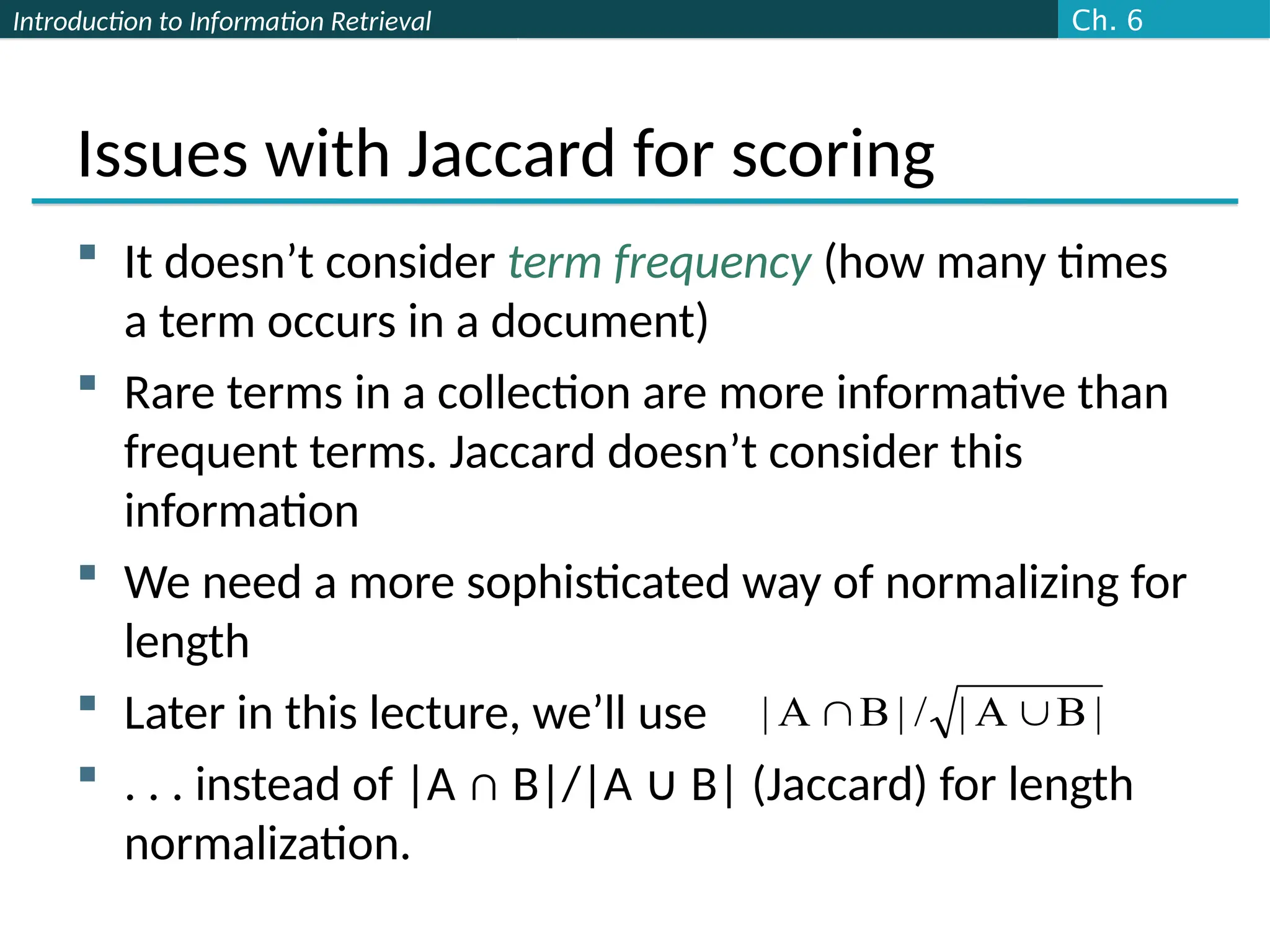 Introduction to Information Retrieval
Issues with Jaccard for scoring
 It doesn’t consider term frequency (how many times
a term occurs in a document)
 Rare terms in a collection are more informative than
frequent terms. Jaccard doesn’t consider this
information
 We need a more sophisticated way of normalizing for
length
 Later in this lecture, we’ll use
 . . . instead of |A ∩ B|/|A B| (Jaccard) for length
∪
normalization.
|
B
A
|
/
|
B
A
| 

Ch. 6
 