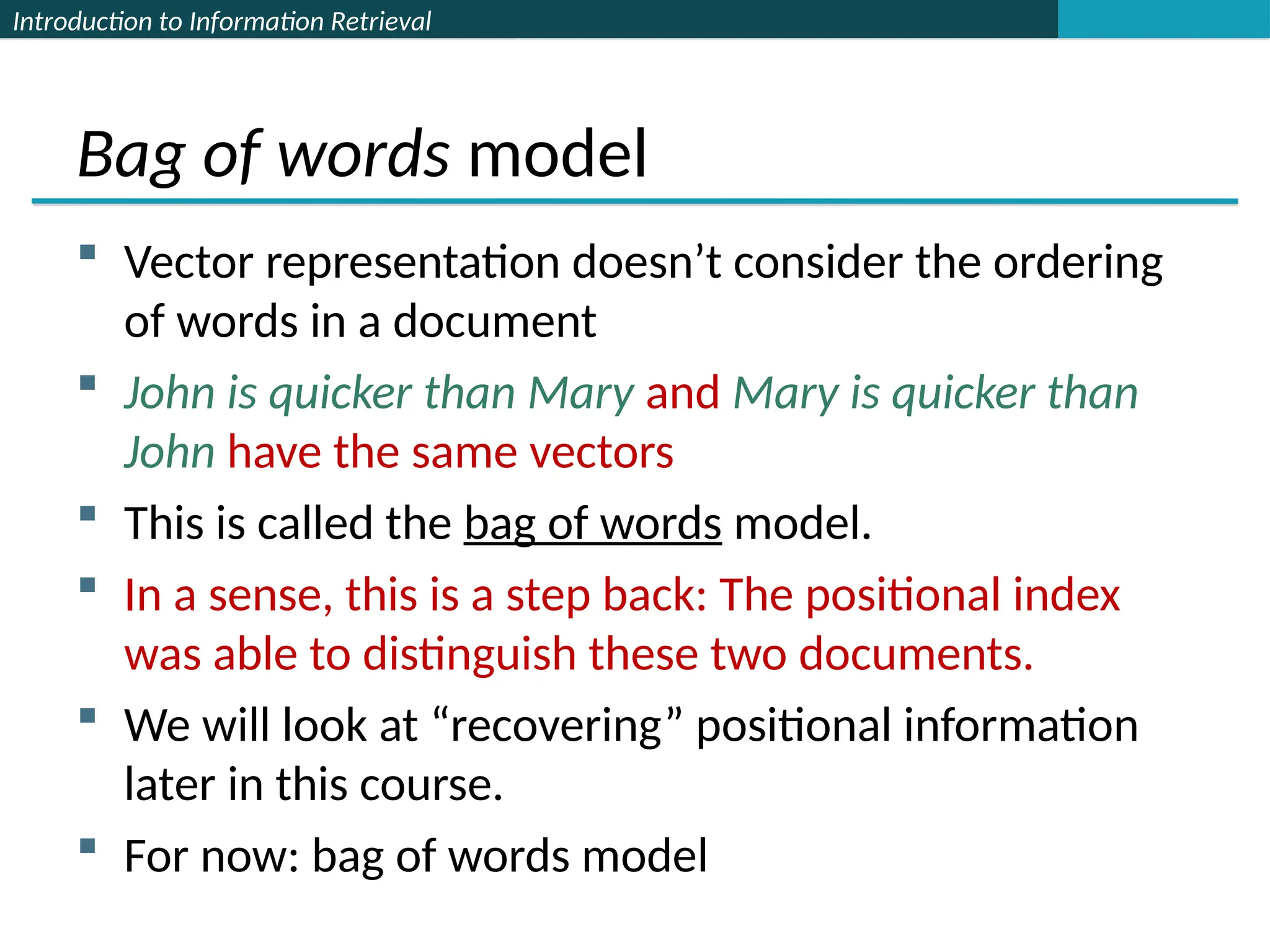 Introduction to Information Retrieval
Bag of words model
 Vector representation doesn’t consider the ordering
of words in a document
 John is quicker than Mary and Mary is quicker than
John have the same vectors
 This is called the bag of words model.
 In a sense, this is a step back: The positional index
was able to distinguish these two documents.
 We will look at “recovering” positional information
later in this course.
 For now: bag of words model
 