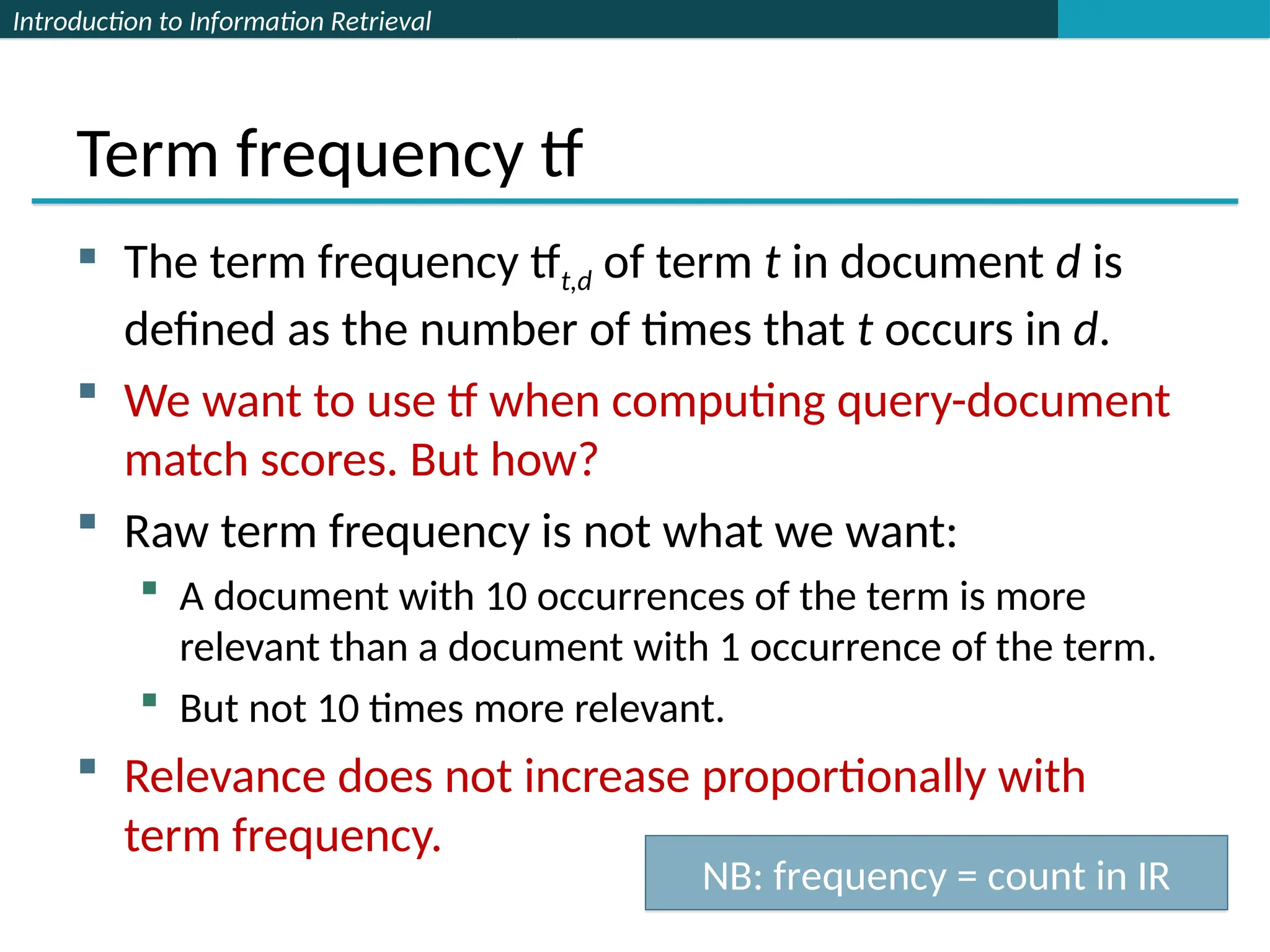 Introduction to Information Retrieval
Term frequency tf
 The term frequency tft,d of term t in document d is
defined as the number of times that t occurs in d.
 We want to use tf when computing query-document
match scores. But how?
 Raw term frequency is not what we want:
 A document with 10 occurrences of the term is more
relevant than a document with 1 occurrence of the term.
 But not 10 times more relevant.
 Relevance does not increase proportionally with
term frequency.
NB: frequency = count in IR
 