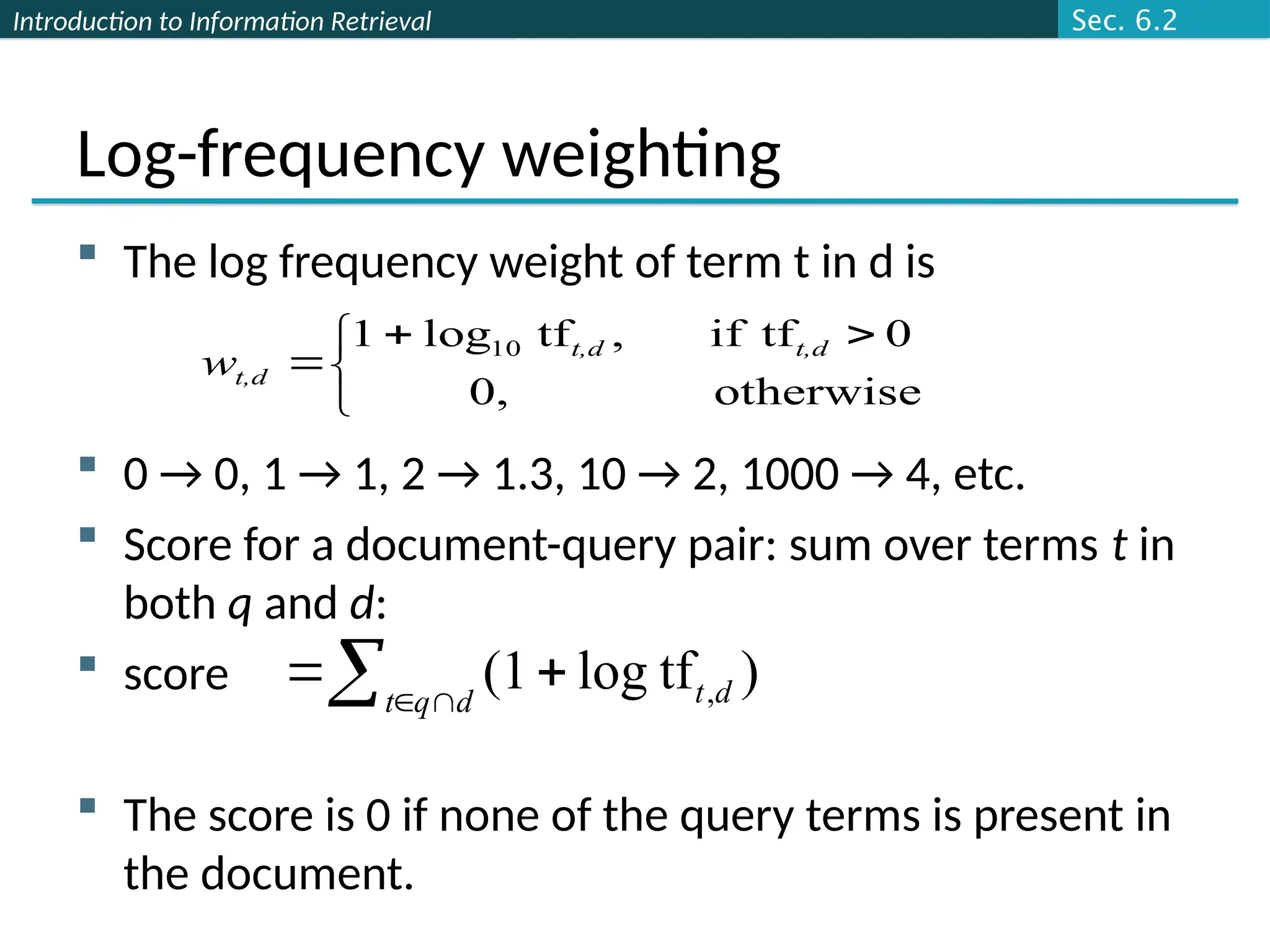 Introduction to Information Retrieval
Log-frequency weighting
 The log frequency weight of term t in d is
 0 → 0, 1 → 1, 2 → 1.3, 10 → 2, 1000 → 4, etc.
 Score for a document-query pair: sum over terms t in
both q and d:
 score
 The score is 0 if none of the query terms is present in
the document.


 


otherwise
0,
0
tf
if
,
tf
log
1 10 t,d
t,d
t,d
w
 


 d
q
t d
t )
tf
log
(1 ,
Sec. 6.2
 