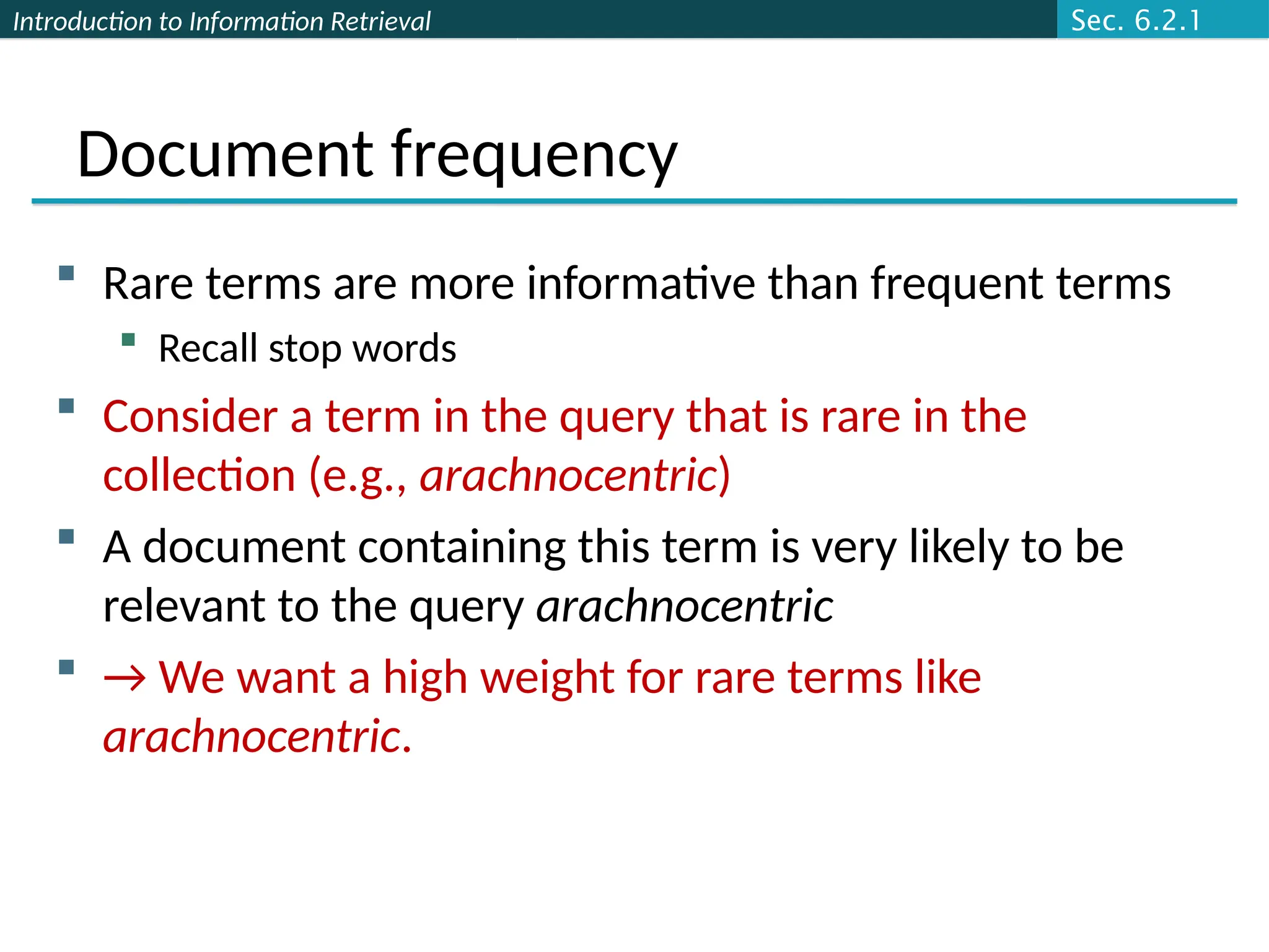 Introduction to Information Retrieval
Document frequency
 Rare terms are more informative than frequent terms
 Recall stop words
 Consider a term in the query that is rare in the
collection (e.g., arachnocentric)
 A document containing this term is very likely to be
relevant to the query arachnocentric
 → We want a high weight for rare terms like
arachnocentric.
Sec. 6.2.1
 