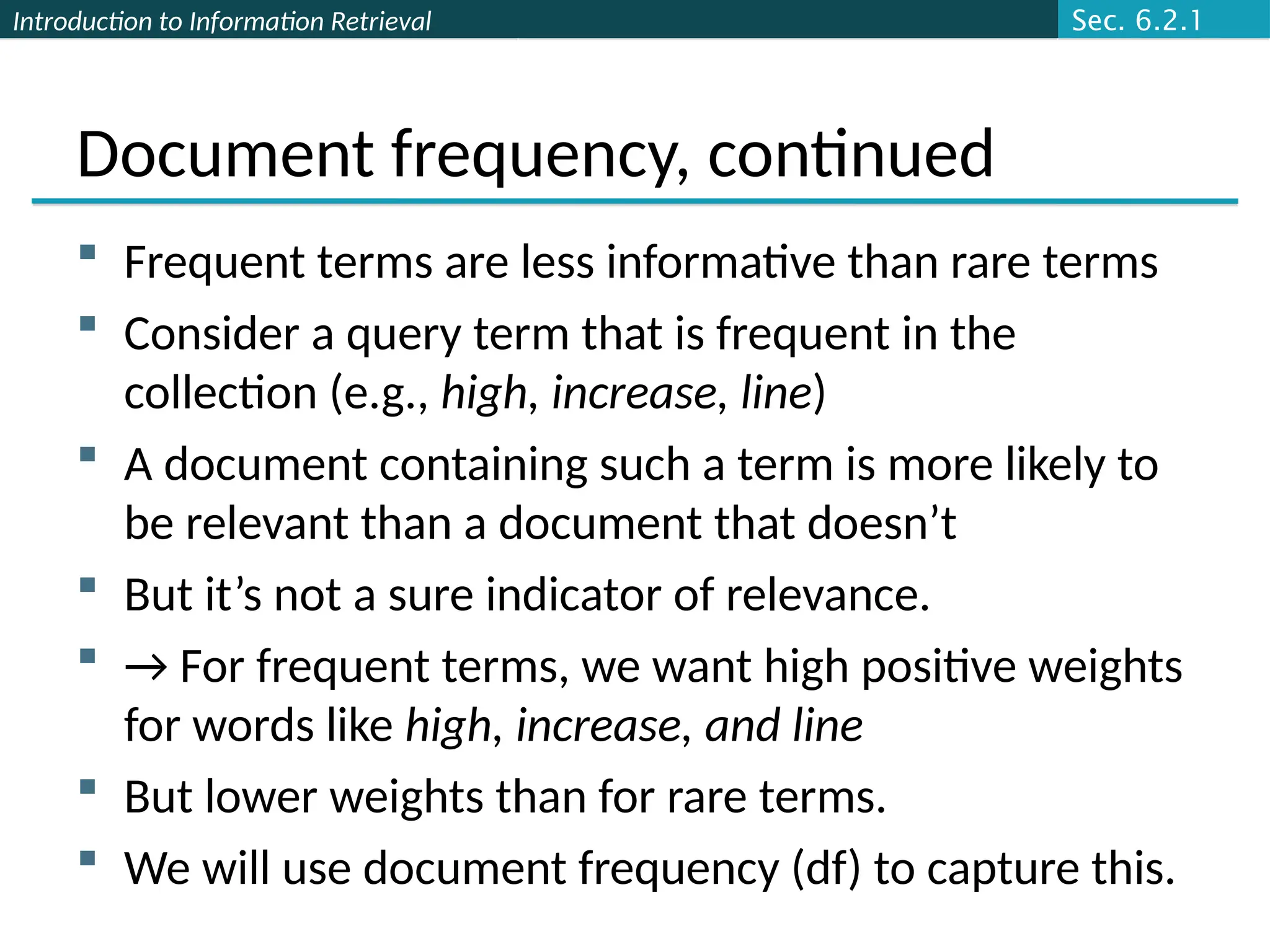 Introduction to Information Retrieval
Document frequency, continued
 Frequent terms are less informative than rare terms
 Consider a query term that is frequent in the
collection (e.g., high, increase, line)
 A document containing such a term is more likely to
be relevant than a document that doesn’t
 But it’s not a sure indicator of relevance.
 → For frequent terms, we want high positive weights
for words like high, increase, and line
 But lower weights than for rare terms.
 We will use document frequency (df) to capture this.
Sec. 6.2.1
 