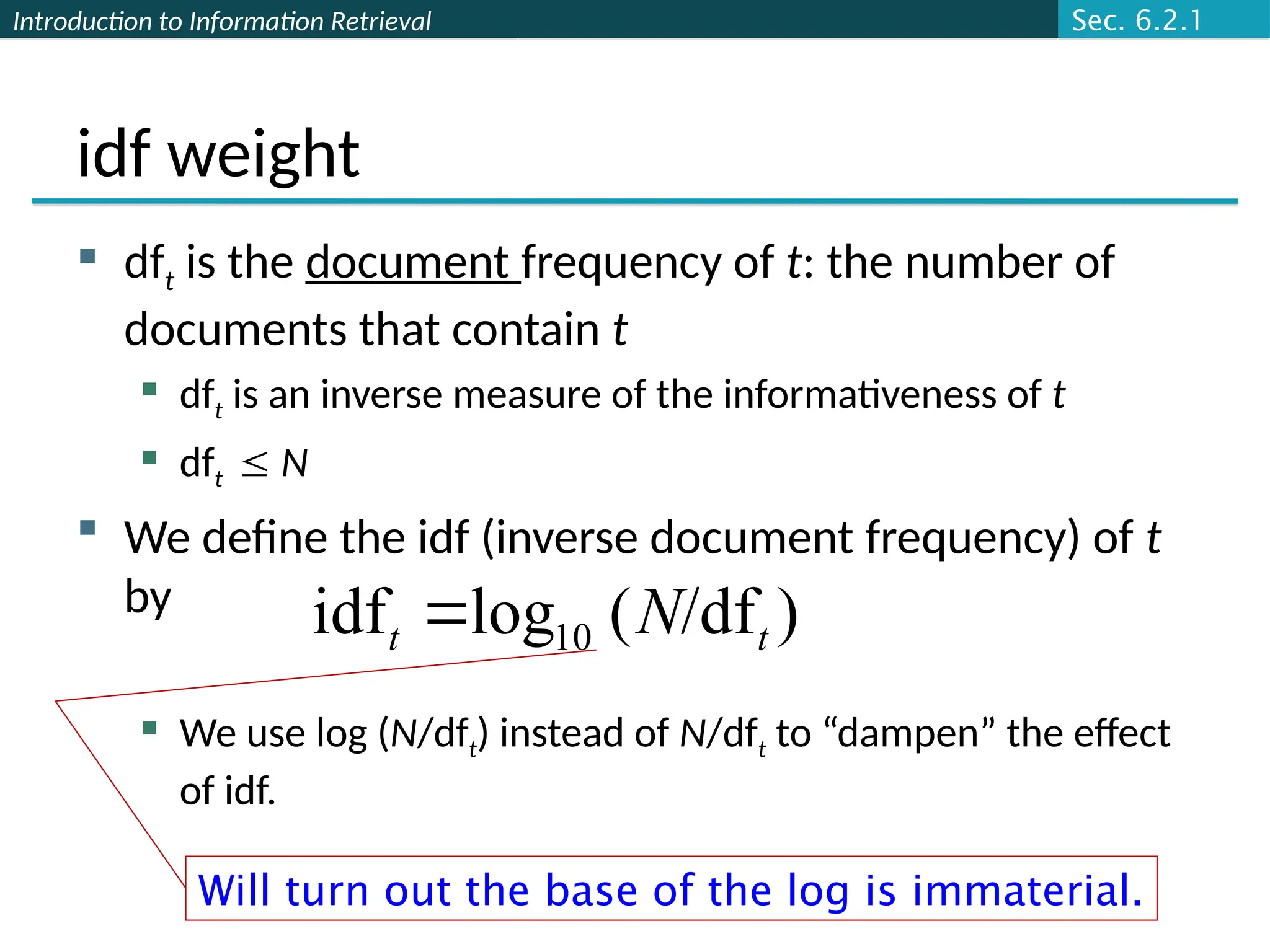 Introduction to Information Retrieval
idf weight
 dft is the document frequency of t: the number of
documents that contain t
 dft is an inverse measure of the informativeness of t
 dft  N
 We define the idf (inverse document frequency) of t
by
 We use log (N/dft) instead of N/dft to “dampen” the effect
of idf.
)
/df
(
log
idf 10 t
t N

Will turn out the base of the log is immaterial.
Sec. 6.2.1
 