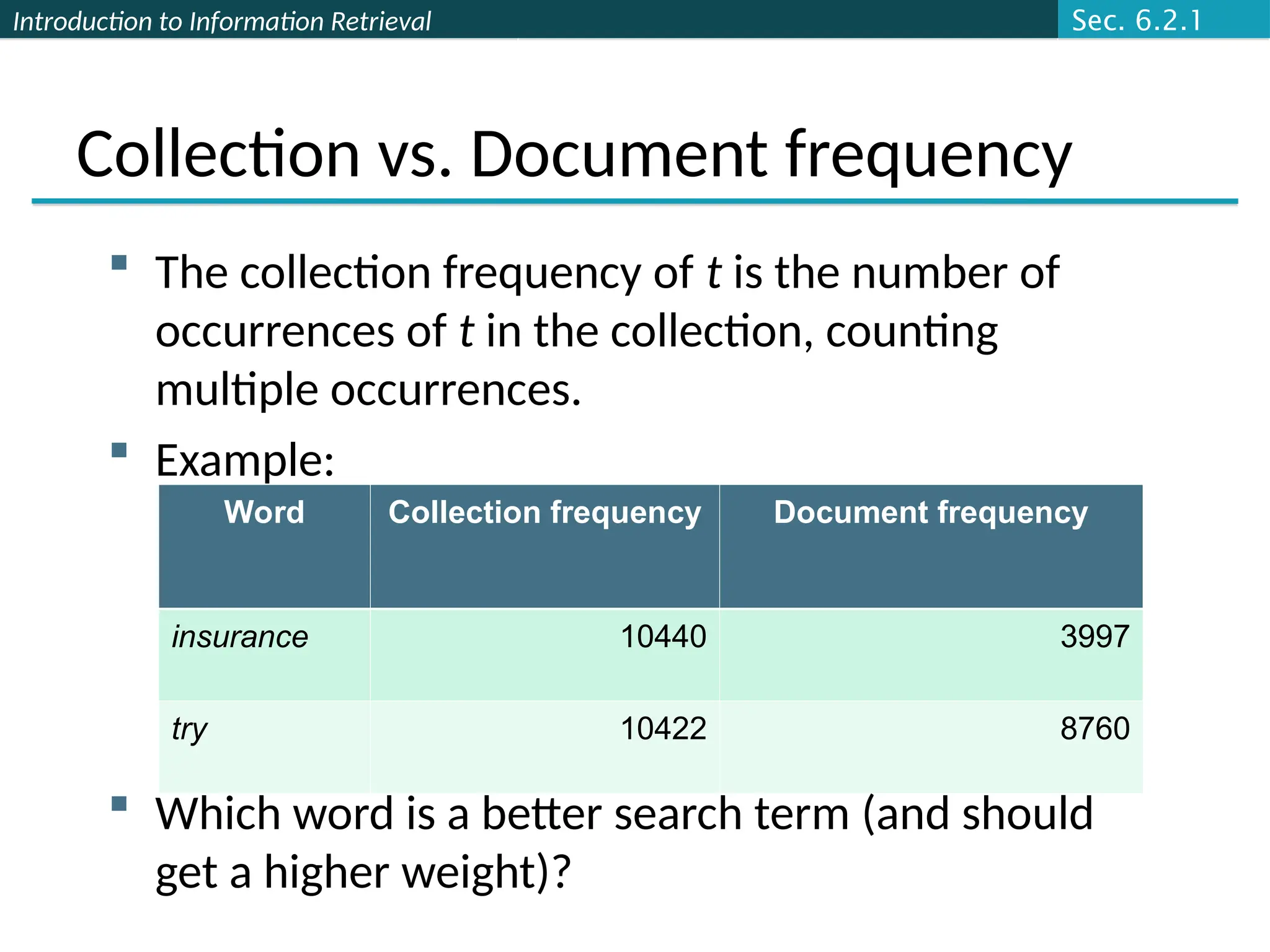 Introduction to Information Retrieval
Collection vs. Document frequency
 The collection frequency of t is the number of
occurrences of t in the collection, counting
multiple occurrences.
 Example:
 Which word is a better search term (and should
get a higher weight)?
Word Collection frequency Document frequency
insurance 10440 3997
try 10422 8760
Sec. 6.2.1
 