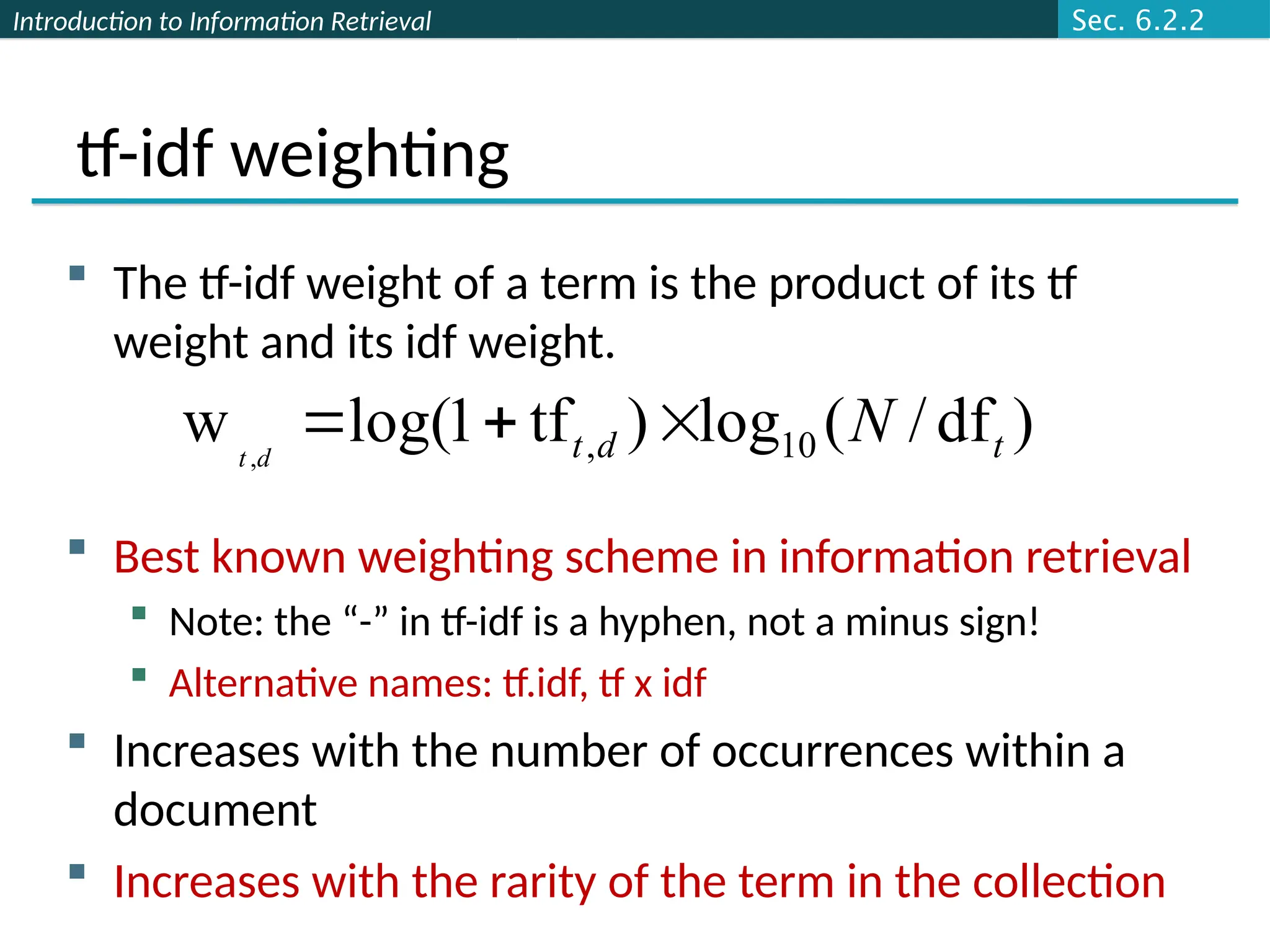 Introduction to Information Retrieval
tf-idf weighting
 The tf-idf weight of a term is the product of its tf
weight and its idf weight.
 Best known weighting scheme in information retrieval
 Note: the “-” in tf-idf is a hyphen, not a minus sign!
 Alternative names: tf.idf, tf x idf
 Increases with the number of occurrences within a
document
 Increases with the rarity of the term in the collection
)
df
/
(
log
)
tf
1
log(
w 10
,
, t
d
t N
d
t



Sec. 6.2.2
 