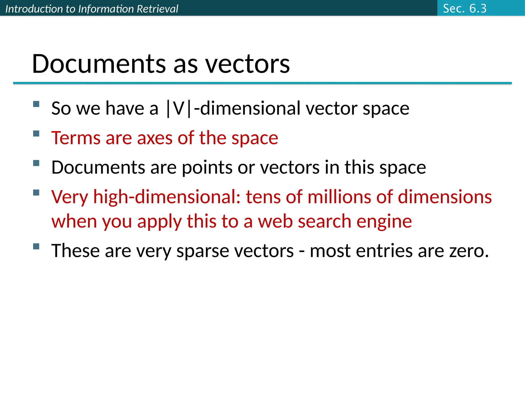 Introduction to Information Retrieval
Documents as vectors
 So we have a |V|-dimensional vector space
 Terms are axes of the space
 Documents are points or vectors in this space
 Very high-dimensional: tens of millions of dimensions
when you apply this to a web search engine
 These are very sparse vectors - most entries are zero.
Sec. 6.3
 