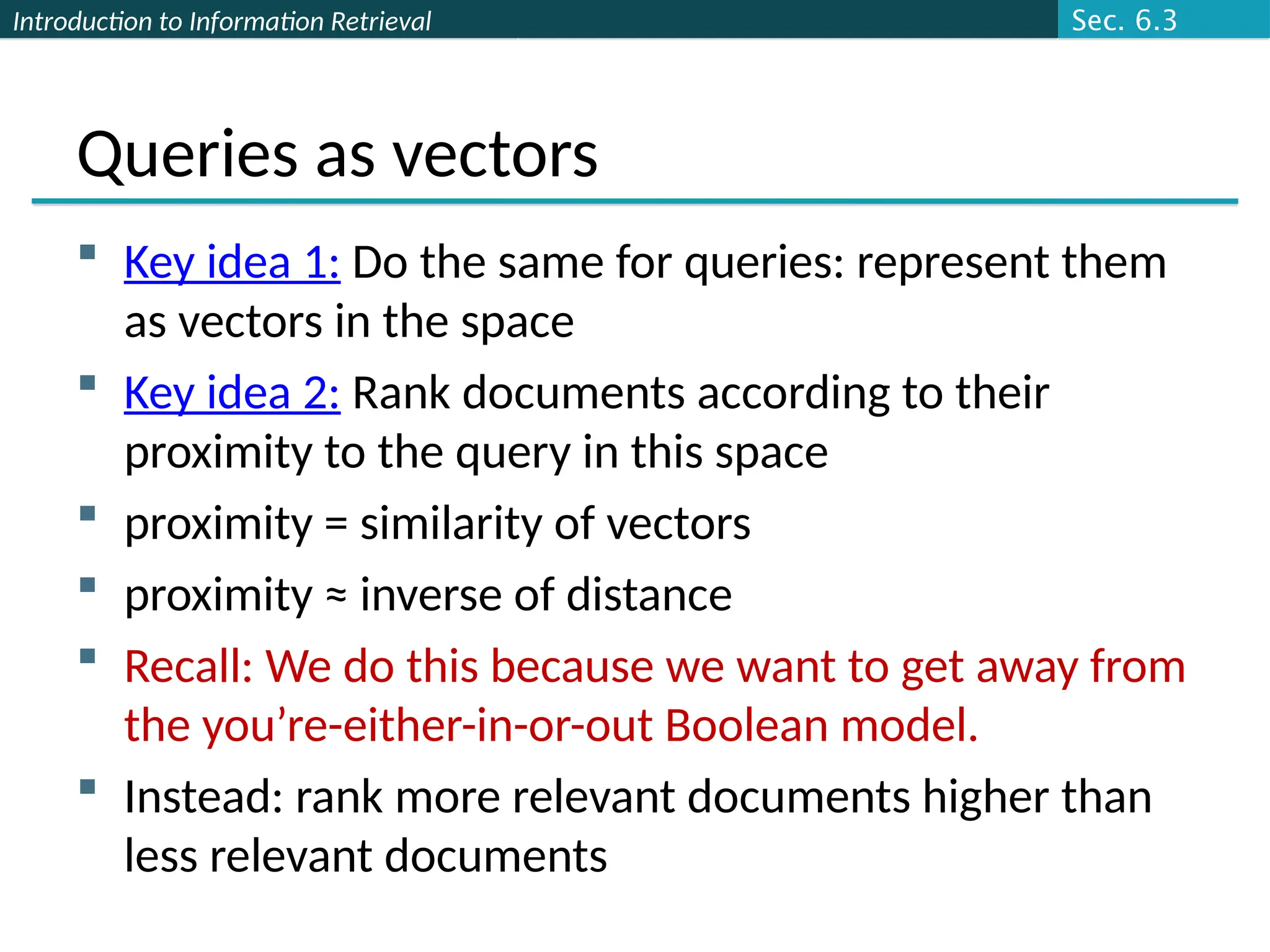 Introduction to Information Retrieval
Queries as vectors
 Key idea 1: Do the same for queries: represent them
as vectors in the space
 Key idea 2: Rank documents according to their
proximity to the query in this space
 proximity = similarity of vectors
 proximity ≈ inverse of distance
 Recall: We do this because we want to get away from
the you’re-either-in-or-out Boolean model.
 Instead: rank more relevant documents higher than
less relevant documents
Sec. 6.3
 