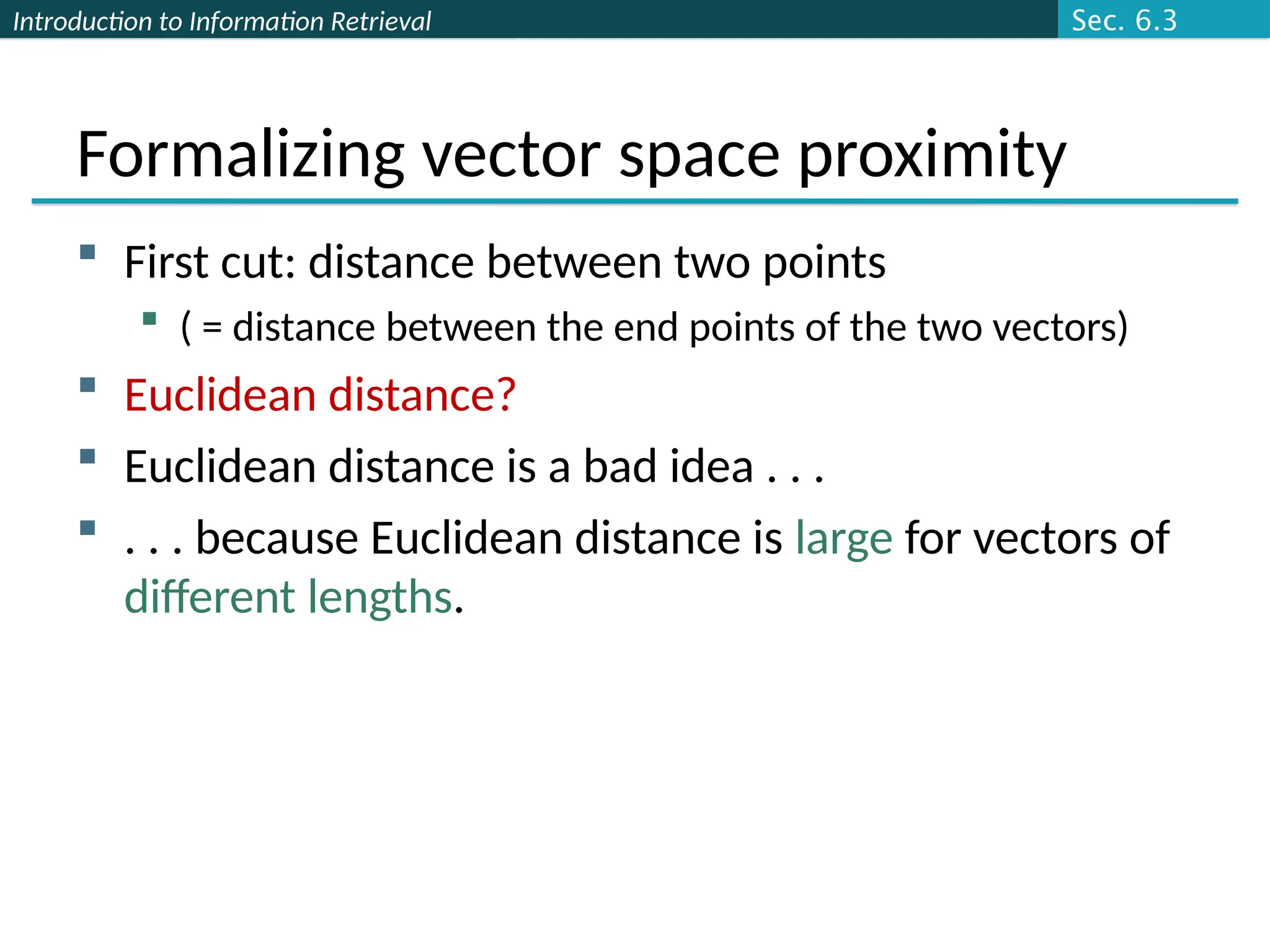 Introduction to Information Retrieval
Formalizing vector space proximity
 First cut: distance between two points
 ( = distance between the end points of the two vectors)
 Euclidean distance?
 Euclidean distance is a bad idea . . .
 . . . because Euclidean distance is large for vectors of
different lengths.
Sec. 6.3
 