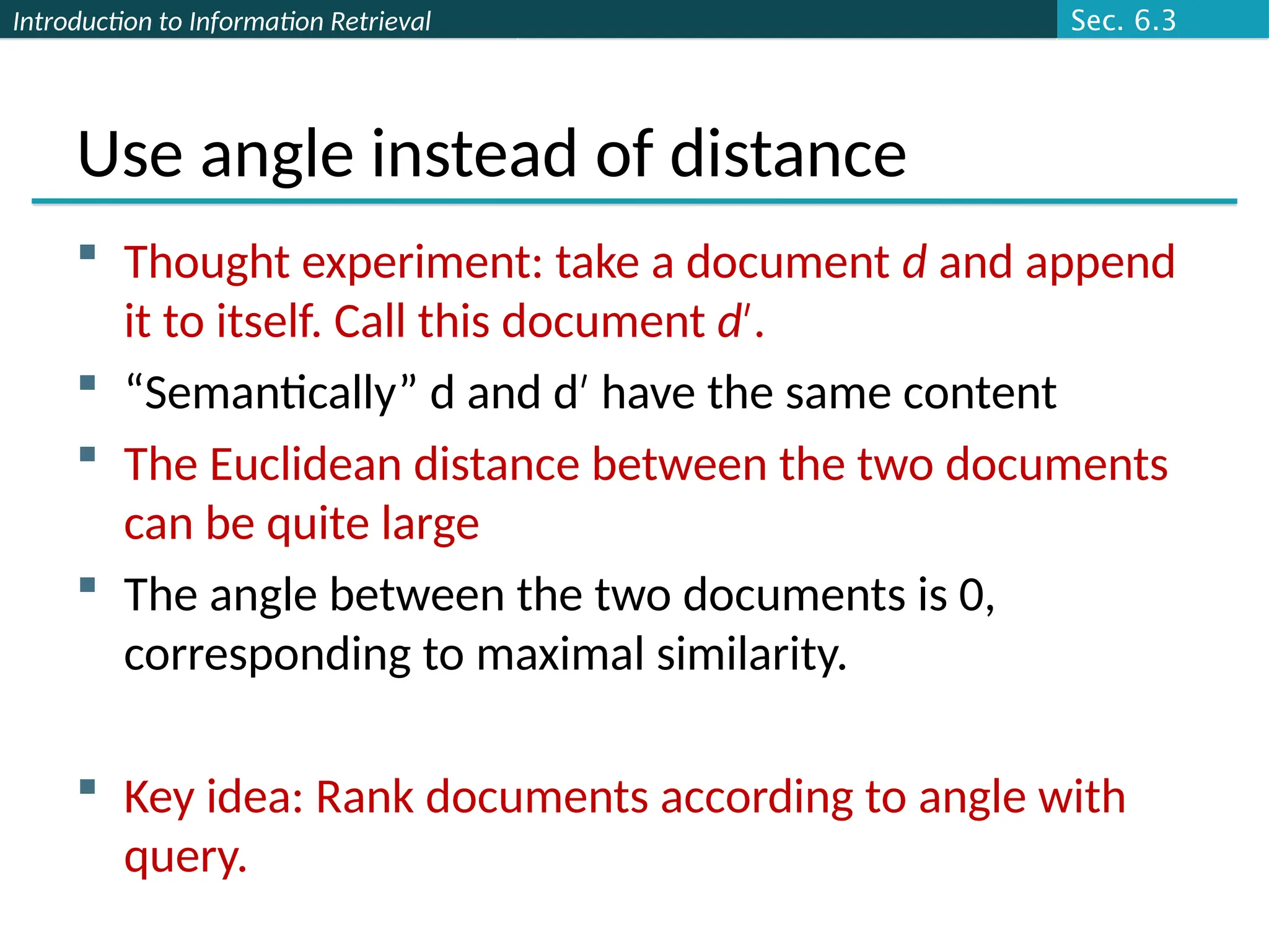 Introduction to Information Retrieval
Use angle instead of distance
 Thought experiment: take a document d and append
it to itself. Call this document d .
′
 “Semantically” d and d have the same content
′
 The Euclidean distance between the two documents
can be quite large
 The angle between the two documents is 0,
corresponding to maximal similarity.
 Key idea: Rank documents according to angle with
query.
Sec. 6.3
 