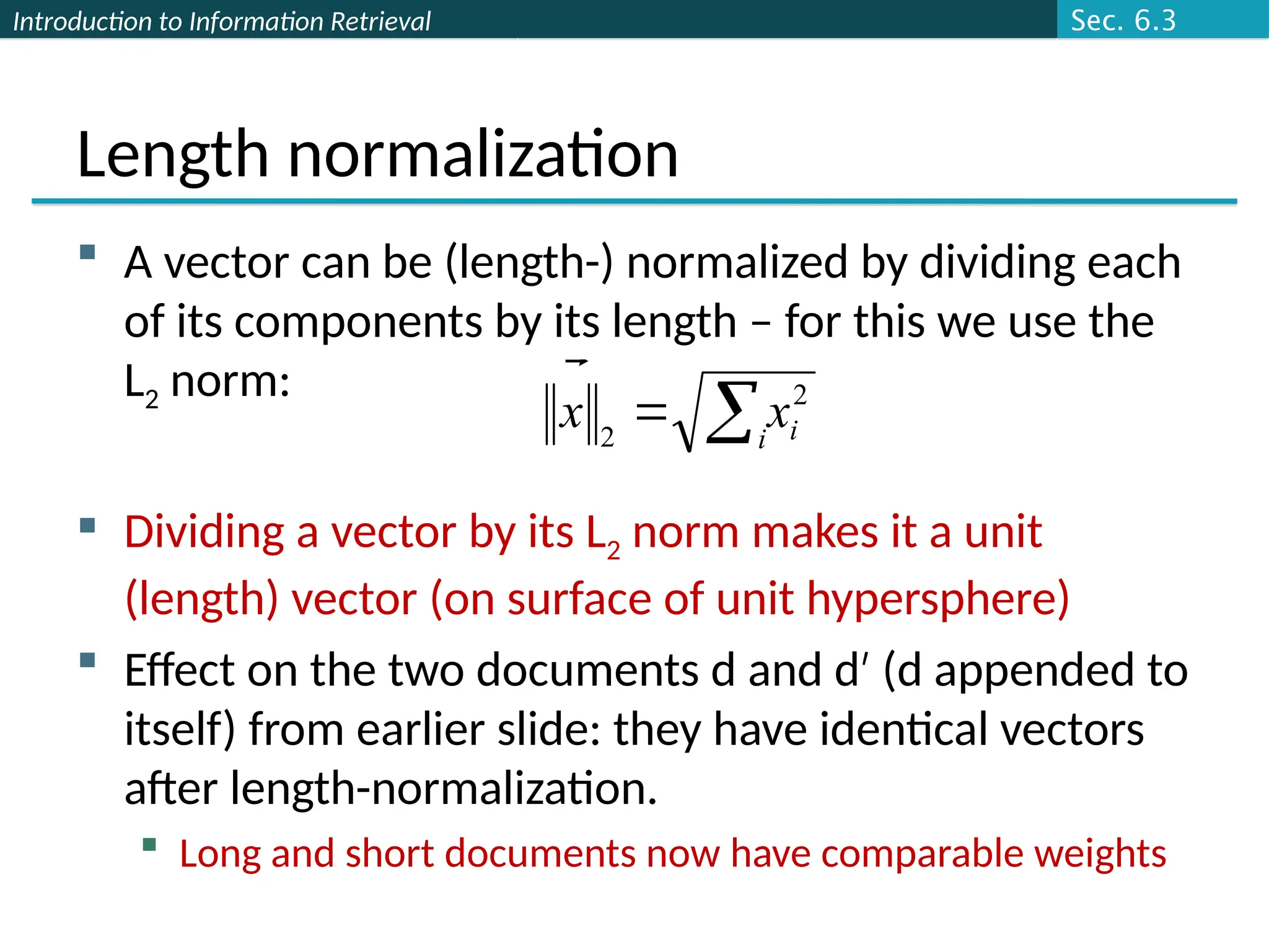 Introduction to Information Retrieval
Length normalization
 A vector can be (length-) normalized by dividing each
of its components by its length – for this we use the
L2 norm:
 Dividing a vector by its L2 norm makes it a unit
(length) vector (on surface of unit hypersphere)
 Effect on the two documents d and d (d appended to
′
itself) from earlier slide: they have identical vectors
after length-normalization.
 Long and short documents now have comparable weights

 i i
x
x 2
2

Sec. 6.3
 