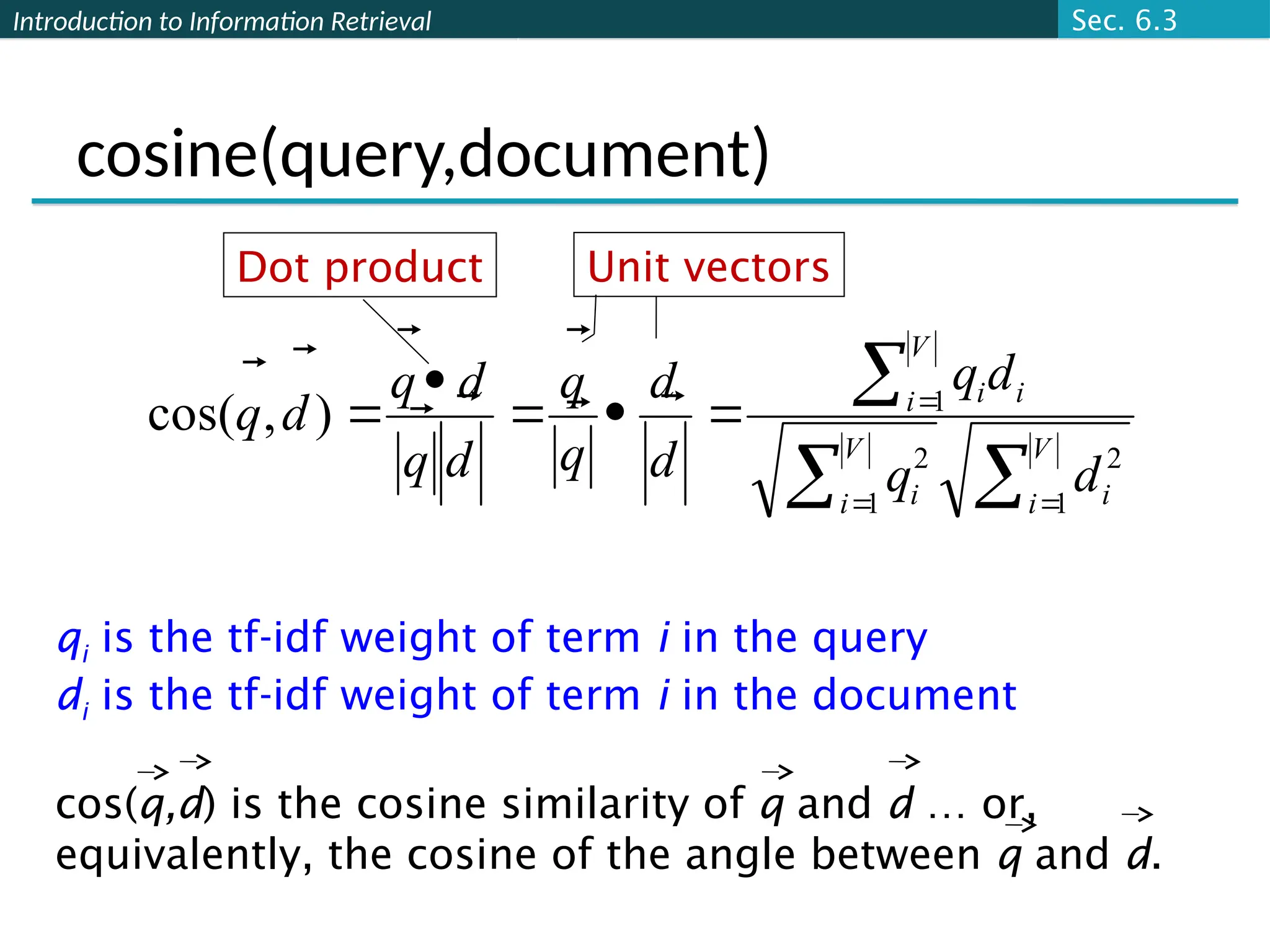 Introduction to Information Retrieval
cosine(query,document)











V
i i
V
i i
V
i i
i
d
q
d
q
d
d
q
q
d
q
d
q
d
q
1
2
1
2
1
)
,
cos( 









Dot product Unit vectors
qi is the tf-idf weight of term i in the query
di is the tf-idf weight of term i in the document
cos(q,d) is the cosine similarity of q and d … or,
equivalently, the cosine of the angle between q and d.
Sec. 6.3
 