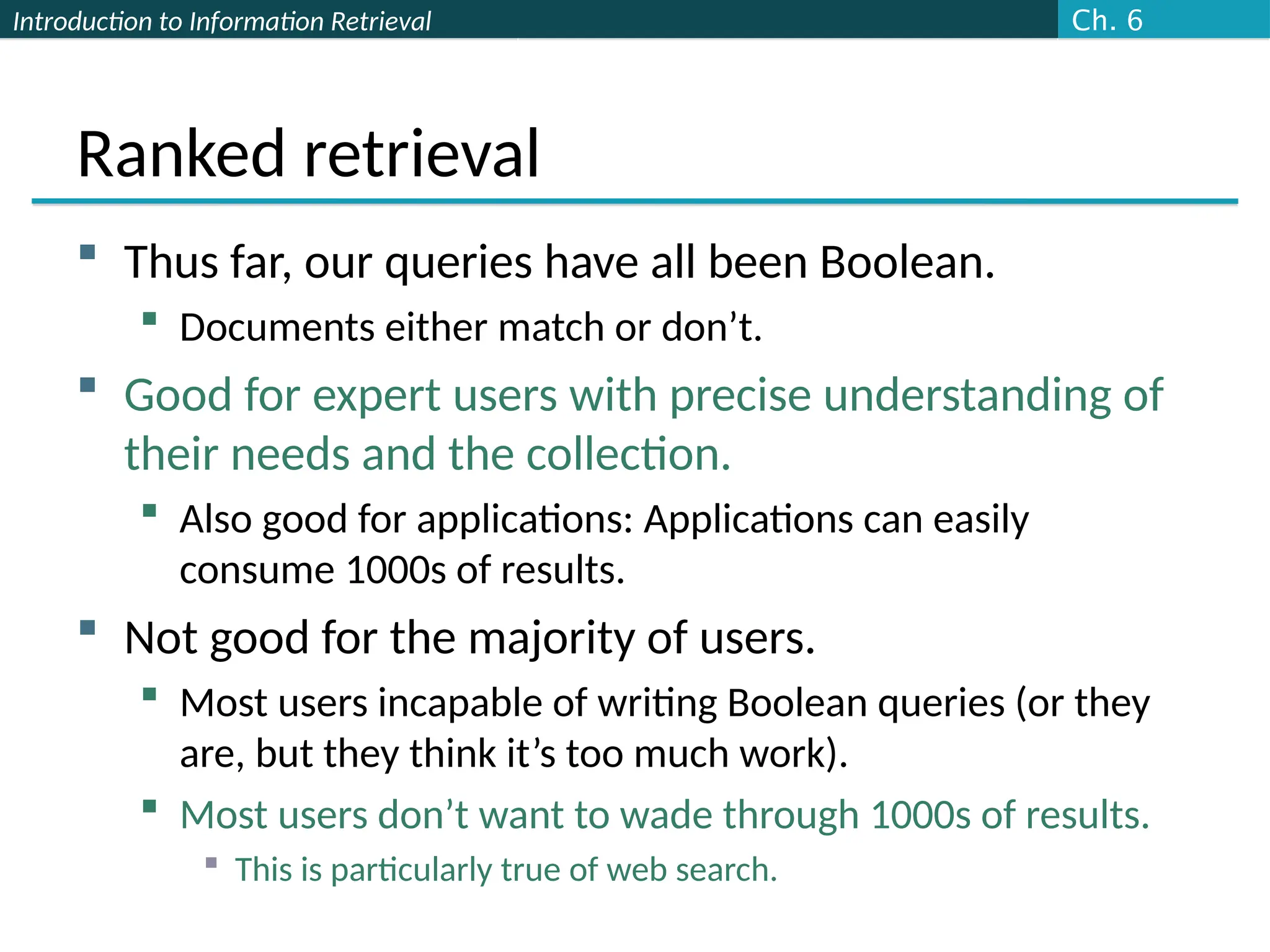 Introduction to Information Retrieval
Ranked retrieval
 Thus far, our queries have all been Boolean.
 Documents either match or don’t.
 Good for expert users with precise understanding of
their needs and the collection.
 Also good for applications: Applications can easily
consume 1000s of results.
 Not good for the majority of users.
 Most users incapable of writing Boolean queries (or they
are, but they think it’s too much work).
 Most users don’t want to wade through 1000s of results.
 This is particularly true of web search.
Ch. 6
 
