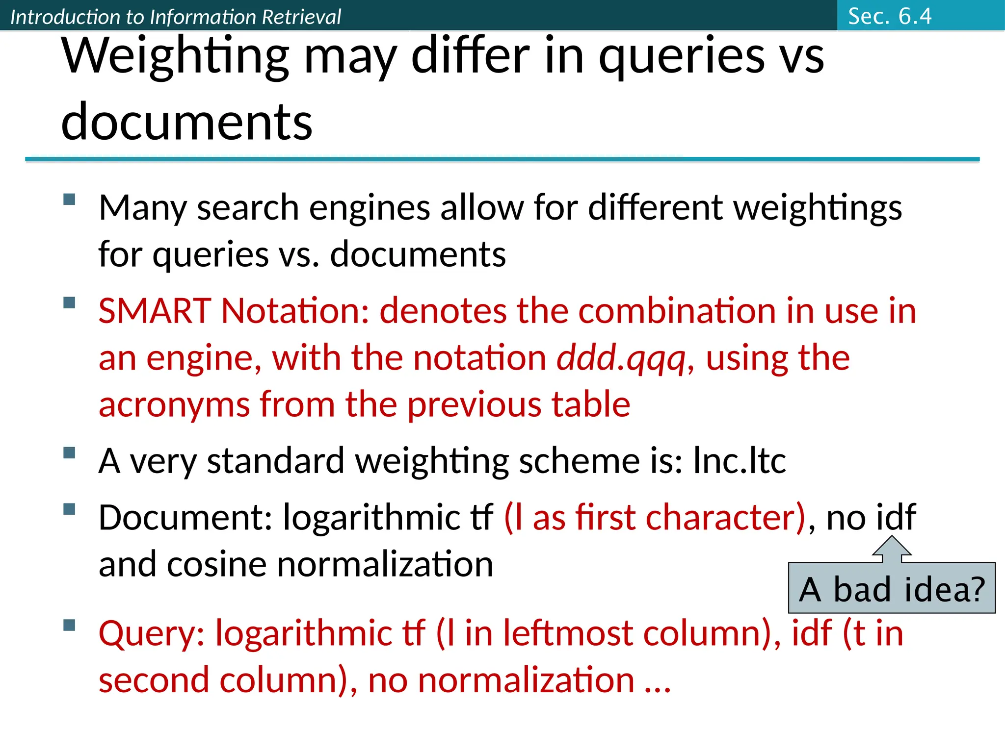 Introduction to Information Retrieval
Weighting may differ in queries vs
documents
 Many search engines allow for different weightings
for queries vs. documents
 SMART Notation: denotes the combination in use in
an engine, with the notation ddd.qqq, using the
acronyms from the previous table
 A very standard weighting scheme is: lnc.ltc
 Document: logarithmic tf (l as first character), no idf
and cosine normalization
 Query: logarithmic tf (l in leftmost column), idf (t in
second column), no normalization …
A bad idea?
Sec. 6.4
 