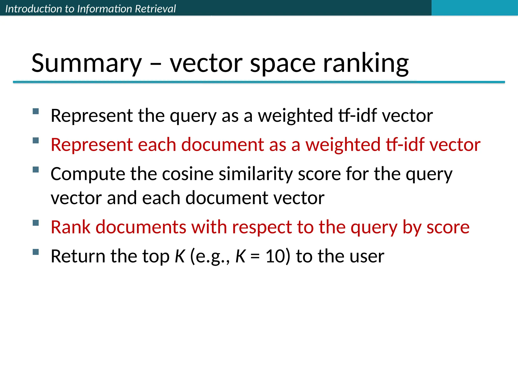 Introduction to Information Retrieval
Summary – vector space ranking
 Represent the query as a weighted tf-idf vector
 Represent each document as a weighted tf-idf vector
 Compute the cosine similarity score for the query
vector and each document vector
 Rank documents with respect to the query by score
 Return the top K (e.g., K = 10) to the user
 